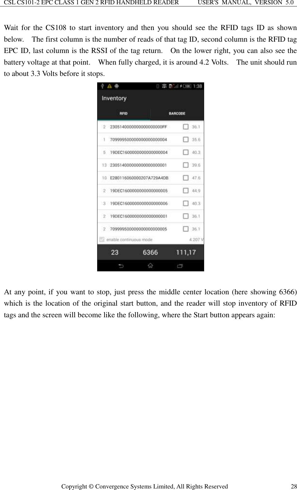 CSL CS101-2 EPC CLASS 1 GEN 2 RFID HANDHELD READER USER&apos;S  MANUAL,  VERSION  5.0  Copyright ©  Convergence Systems Limited, All Rights Reserved 28 Wait  for the  CS108  to  start inventory and  then  you should see  the  RFID  tags ID  as shown below.    The first column is the number of reads of that tag ID, second column is the RFID tag EPC ID, last column is the RSSI of the tag return.    On the lower right, you can also see the battery voltage at that point.    When fully charged, it is around 4.2 Volts.    The unit should run to about 3.3 Volts before it stops.     At any point, if you want to stop, just press the middle center location (here showing 6366) which is the location of the original start button, and the reader will stop inventory of RFID tags and the screen will become like the following, where the Start button appears again:   