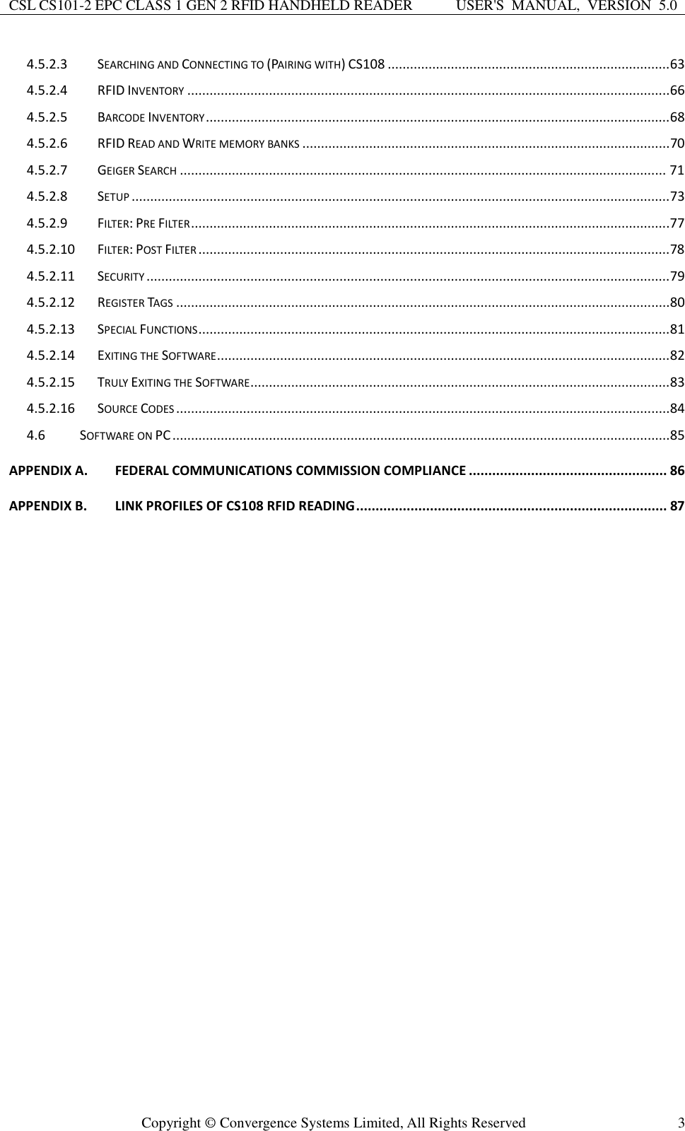 CSL CS101-2 EPC CLASS 1 GEN 2 RFID HANDHELD READER USER&apos;S  MANUAL,  VERSION  5.0  Copyright ©  Convergence Systems Limited, All Rights Reserved 3 4.5.2.3 SEARCHING AND CONNECTING TO (PAIRING WITH) CS108 ............................................................................ 63 4.5.2.4 RFID INVENTORY .................................................................................................................................. 66 4.5.2.5 BARCODE INVENTORY ............................................................................................................................. 68 4.5.2.6 RFID READ AND WRITE MEMORY BANKS ................................................................................................... 70 4.5.2.7 GEIGER SEARCH ................................................................................................................................... 71 4.5.2.8 SETUP ................................................................................................................................................. 73 4.5.2.9 FILTER: PRE FILTER .................................................................................................................................77 4.5.2.10 FILTER: POST FILTER ............................................................................................................................... 78 4.5.2.11 SECURITY ............................................................................................................................................. 79 4.5.2.12 REGISTER TAGS ..................................................................................................................................... 80 4.5.2.13 SPECIAL FUNCTIONS ............................................................................................................................... 81 4.5.2.14 EXITING THE SOFTWARE .......................................................................................................................... 82 4.5.2.15 TRULY EXITING THE SOFTWARE ................................................................................................................. 83 4.5.2.16 SOURCE CODES ..................................................................................................................................... 84 4.6 SOFTWARE ON PC ...................................................................................................................................... 85 APPENDIX A. FEDERAL COMMUNICATIONS COMMISSION COMPLIANCE ................................................... 86 APPENDIX B. LINK PROFILES OF CS108 RFID READING ................................................................................ 87  