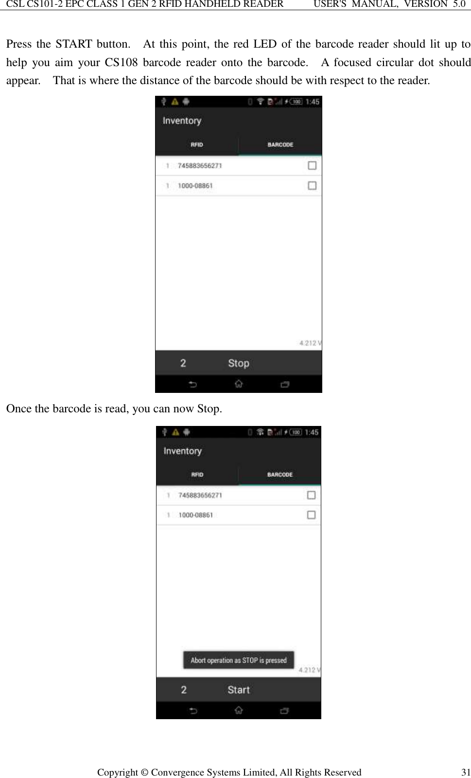 CSL CS101-2 EPC CLASS 1 GEN 2 RFID HANDHELD READER USER&apos;S  MANUAL,  VERSION  5.0  Copyright ©  Convergence Systems Limited, All Rights Reserved 31 Press the START button.    At this point, the red LED of the barcode reader should lit up to help  you aim  your CS108  barcode reader  onto  the barcode.    A  focused  circular  dot  should appear.    That is where the distance of the barcode should be with respect to the reader.        Once the barcode is read, you can now Stop.  