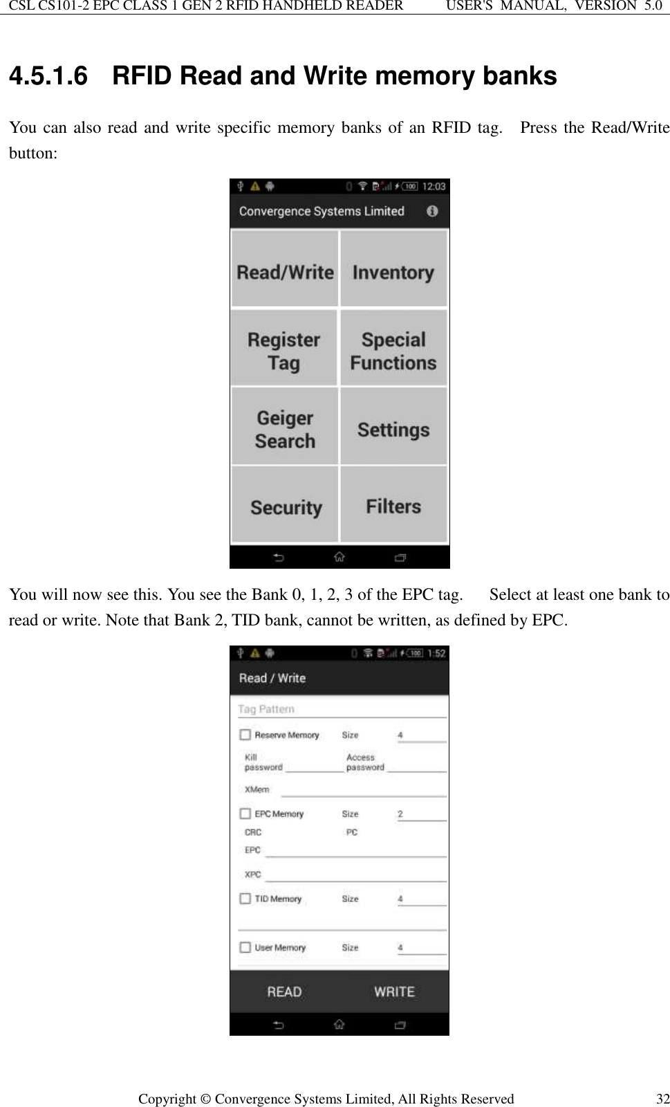 CSL CS101-2 EPC CLASS 1 GEN 2 RFID HANDHELD READER USER&apos;S  MANUAL,  VERSION  5.0  Copyright ©  Convergence Systems Limited, All Rights Reserved 32 4.5.1.6  RFID Read and Write memory banks You can also read and write specific memory banks of an RFID tag.    Press the Read/Write button:    You will now see this. You see the Bank 0, 1, 2, 3 of the EPC tag.      Select at least one bank to read or write. Note that Bank 2, TID bank, cannot be written, as defined by EPC.        