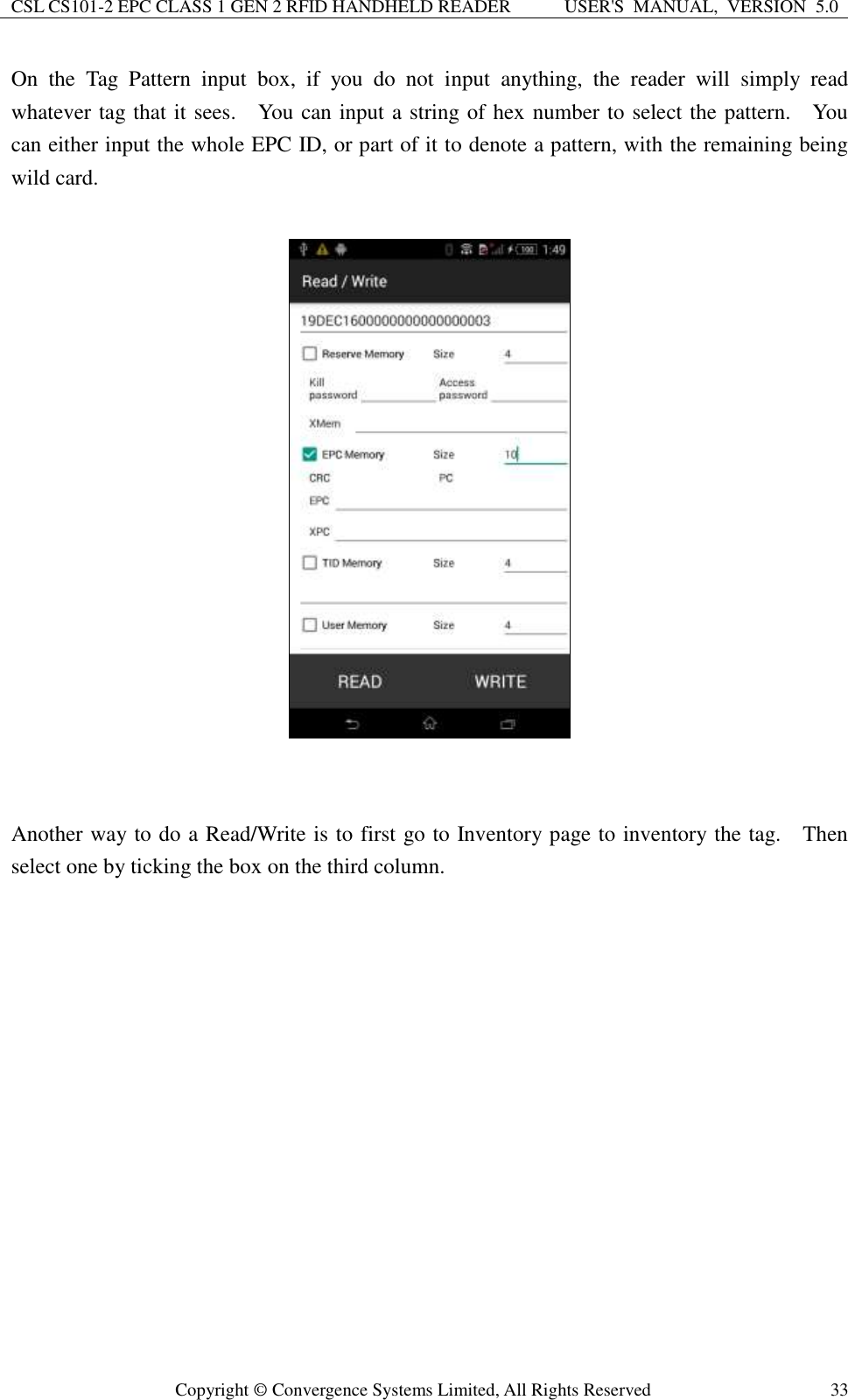 CSL CS101-2 EPC CLASS 1 GEN 2 RFID HANDHELD READER USER&apos;S  MANUAL,  VERSION  5.0  Copyright ©  Convergence Systems Limited, All Rights Reserved 33 On  the  Tag  Pattern  input  box,  if  you  do  not  input  anything,  the  reader  will  simply  read whatever tag that it sees.    You can input a string of hex number to select the pattern.    You can either input the whole EPC ID, or part of it to denote a pattern, with the remaining being wild card.     Another way to do a Read/Write is to first go to Inventory page to inventory the tag.    Then select one by ticking the box on the third column.      