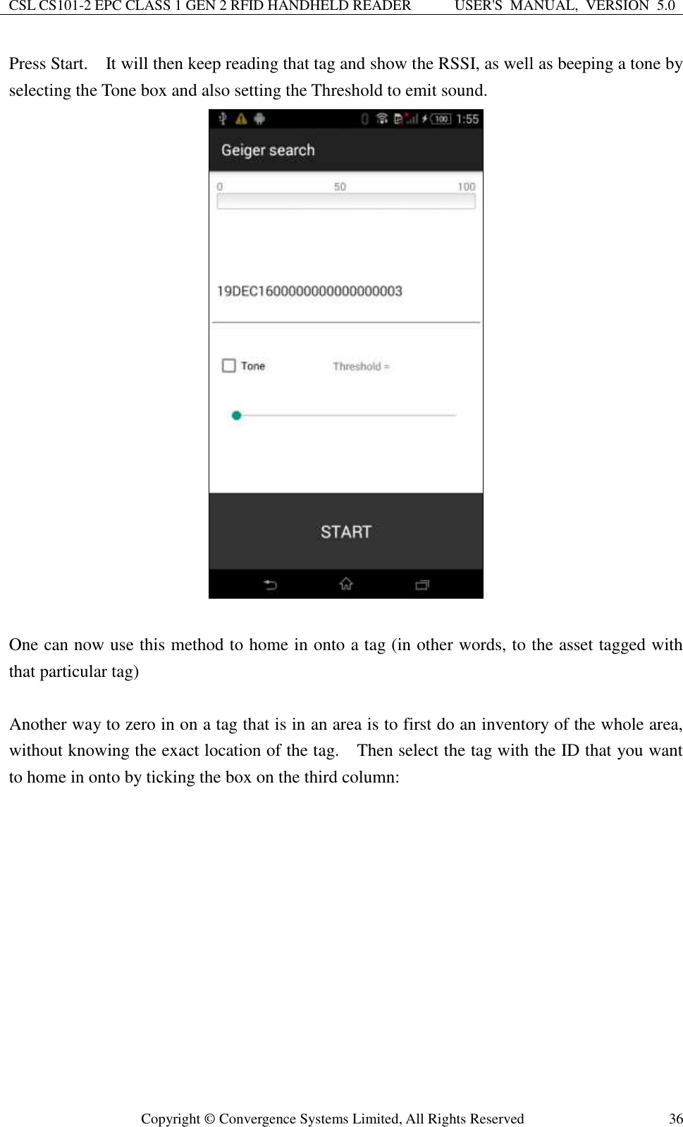 CSL CS101-2 EPC CLASS 1 GEN 2 RFID HANDHELD READER USER&apos;S  MANUAL,  VERSION  5.0  Copyright ©  Convergence Systems Limited, All Rights Reserved 36 Press Start.    It will then keep reading that tag and show the RSSI, as well as beeping a tone by selecting the Tone box and also setting the Threshold to emit sound.     One can now use this method to home in onto a tag (in other words, to the asset tagged with that particular tag)  Another way to zero in on a tag that is in an area is to first do an inventory of the whole area, without knowing the exact location of the tag.    Then select the tag with the ID that you want to home in onto by ticking the box on the third column:    