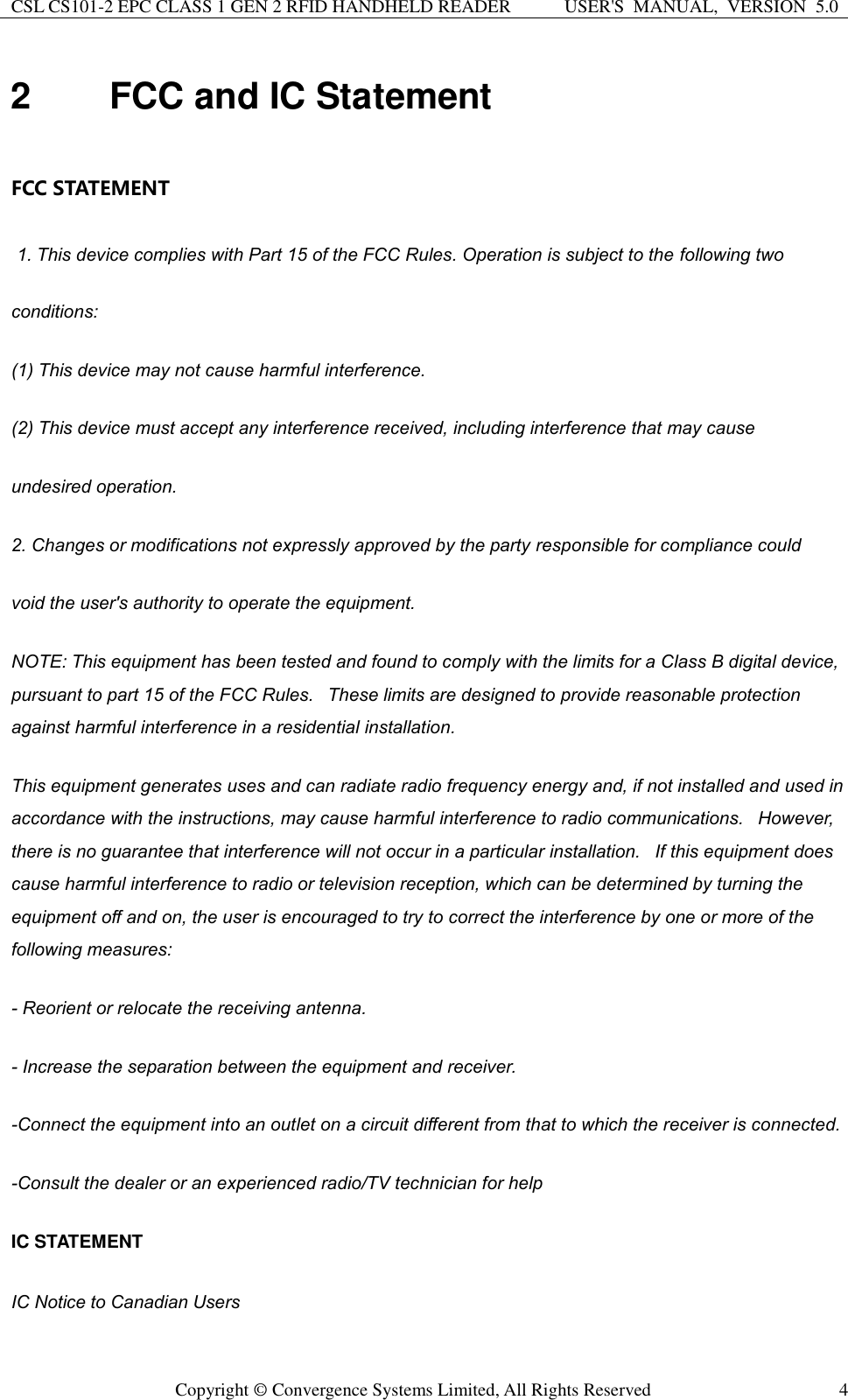 CSL CS101-2 EPC CLASS 1 GEN 2 RFID HANDHELD READER USER&apos;S  MANUAL,  VERSION  5.0  Copyright ©  Convergence Systems Limited, All Rights Reserved 4 2  FCC and IC Statement  FCC STATEMENT   1. This device complies with Part 15 of the FCC Rules. Operation is subject to the following two conditions: (1) This device may not cause harmful interference. (2) This device must accept any interference received, including interference that may cause undesired operation. 2. Changes or modifications not expressly approved by the party responsible for compliance could void the user&apos;s authority to operate the equipment. NOTE: This equipment has been tested and found to comply with the limits for a Class B digital device, pursuant to part 15 of the FCC Rules.   These limits are designed to provide reasonable protection against harmful interference in a residential installation.    This equipment generates uses and can radiate radio frequency energy and, if not installed and used in accordance with the instructions, may cause harmful interference to radio communications.   However, there is no guarantee that interference will not occur in a particular installation.   If this equipment does cause harmful interference to radio or television reception, which can be determined by turning the equipment off and on, the user is encouraged to try to correct the interference by one or more of the following measures: - Reorient or relocate the receiving antenna. - Increase the separation between the equipment and receiver. -Connect the equipment into an outlet on a circuit different from that to which the receiver is connected. -Consult the dealer or an experienced radio/TV technician for help IC STATEMENT IC Notice to Canadian Users 