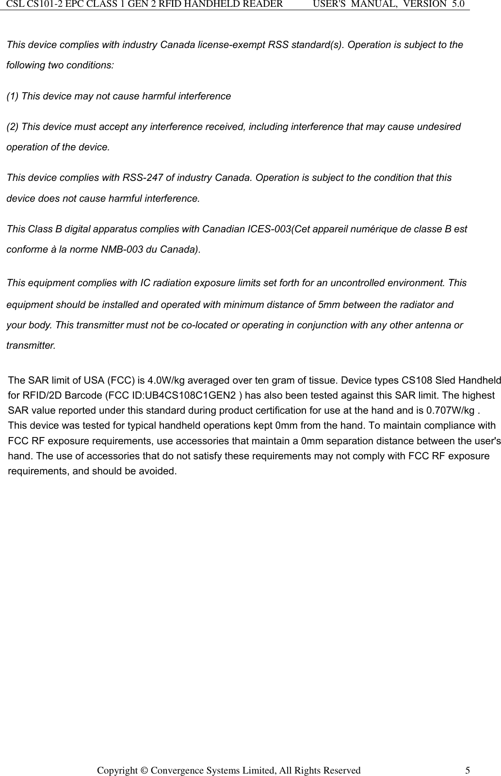 CSL CS101-2 EPC CLASS 1 GEN 2 RFID HANDHELD READER USER&apos;S  MANUAL,  VERSION  5.0  Copyright ©  Convergence Systems Limited, All Rights Reserved  5 This device complies with industry Canada license-exempt RSS standard(s). Operation is subject to the following two conditions: (1) This device may not cause harmful interference (2) This device must accept any interference received, including interference that may cause undesired operation of the device. This device complies with RSS-247 of industry Canada. Operation is subject to the condition that this device does not cause harmful interference. This Class B digital apparatus complies with Canadian ICES-003(Cet appareil numérique de classe B est conforme à la norme NMB-003 du Canada). This equipment complies with IC radiation exposure limits set forth for an uncontrolled environment. This equipment should be installed and operated with minimum distance of 5mm between the radiator and your body. This transmitter must not be co-located or operating in conjunction with any other antenna or transmitter.    The SAR limit of USA (FCC) is 4.0W/kg averaged over ten gram of tissue. Device types CS108 Sled Handheld for RFID/2D Barcode (FCC ID:UB4CS108C1GEN2 ) has also been tested against this SAR limit. The highest SAR value reported under this standard during product certification for use at the hand and is 0.707W/kg .  This device was tested for typical handheld operations kept 0mm from the hand. To maintain compliance with FCC RF exposure requirements, use accessories that maintain a 0mm separation distance between the user&apos;s hand. The use of accessories that do not satisfy these requirements may not comply with FCC RF exposure requirements, and should be avoided.