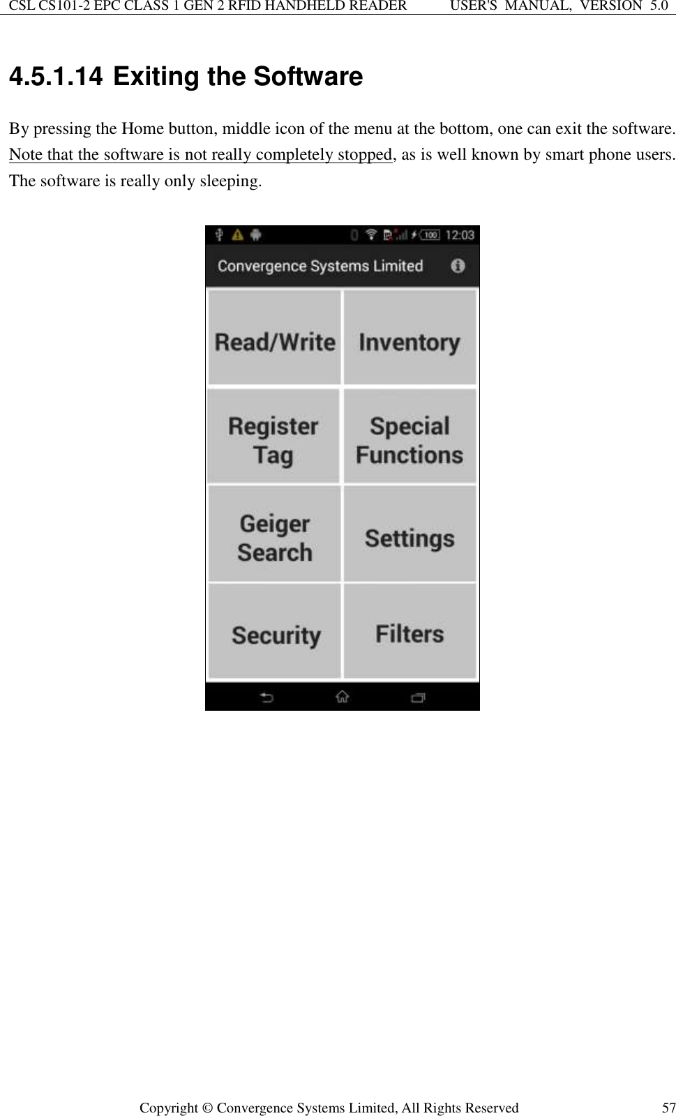 CSL CS101-2 EPC CLASS 1 GEN 2 RFID HANDHELD READER USER&apos;S  MANUAL,  VERSION  5.0  Copyright ©  Convergence Systems Limited, All Rights Reserved 57 4.5.1.14 Exiting the Software By pressing the Home button, middle icon of the menu at the bottom, one can exit the software. Note that the software is not really completely stopped, as is well known by smart phone users.  The software is really only sleeping.        