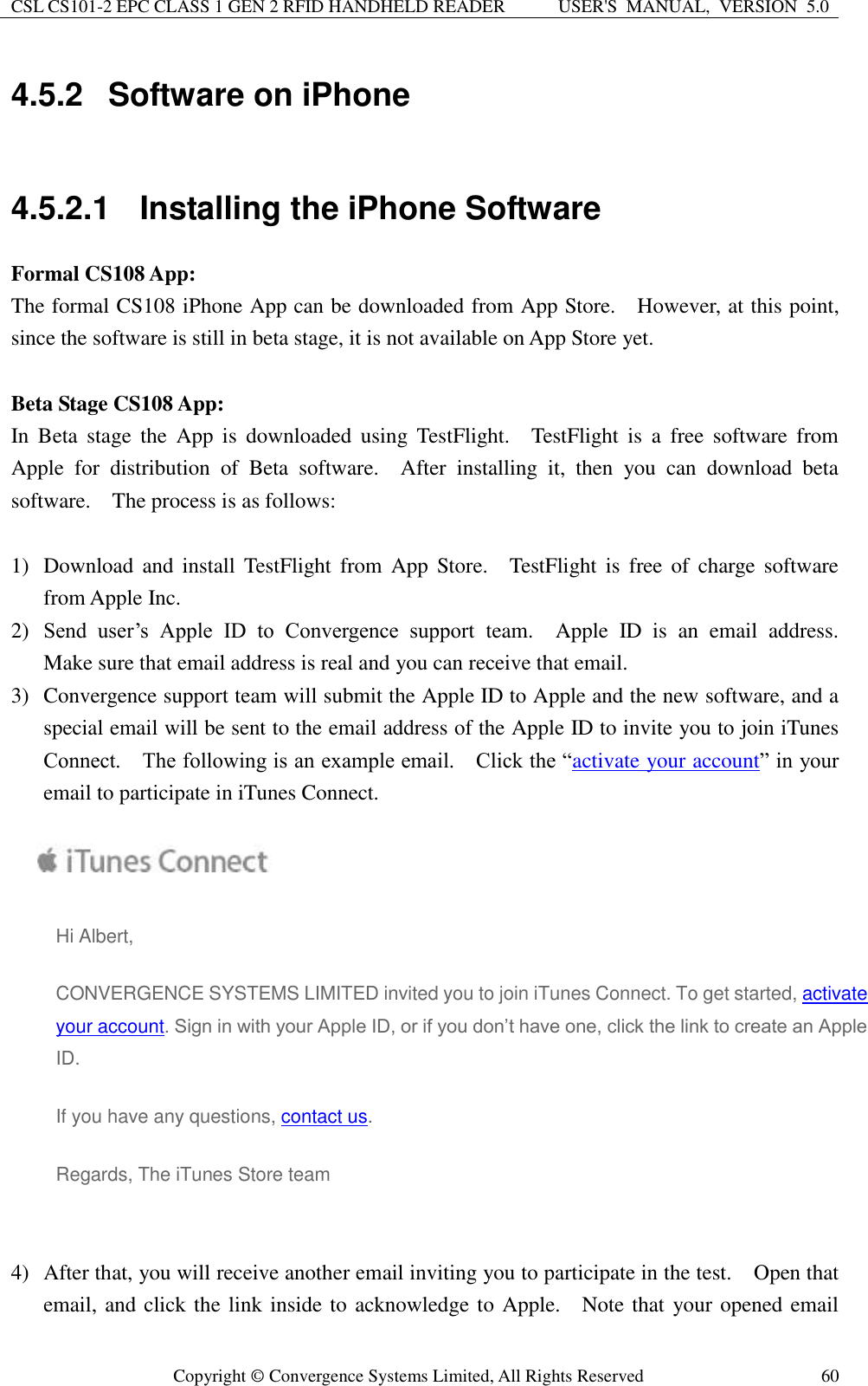CSL CS101-2 EPC CLASS 1 GEN 2 RFID HANDHELD READER USER&apos;S  MANUAL,  VERSION  5.0  Copyright ©  Convergence Systems Limited, All Rights Reserved 60 4.5.2  Software on iPhone  4.5.2.1  Installing the iPhone Software Formal CS108 App: The formal CS108 iPhone App can be downloaded from App Store.  However, at this point, since the software is still in beta stage, it is not available on App Store yet.    Beta Stage CS108 App: In  Beta  stage  the App  is downloaded  using  TestFlight.    TestFlight  is  a free  software  from Apple  for  distribution  of  Beta  software.    After  installing  it,  then  you  can  download  beta software.    The process is as follows:  1) Download and  install  TestFlight  from  App  Store.    TestFlight  is  free  of  charge software from Apple Inc.   2) Send  user’s  Apple  ID  to  Convergence  support  team.    Apple  ID  is  an  email  address.   Make sure that email address is real and you can receive that email. 3) Convergence support team will submit the Apple ID to Apple and the new software, and a special email will be sent to the email address of the Apple ID to invite you to join iTunes Connect.    The following is an example email.    Click the “activate your account” in your email to participate in iTunes Connect.     Hi Albert,   CONVERGENCE SYSTEMS LIMITED invited you to join iTunes Connect. To get started, activate your account. Sign in with your Apple ID, or if you don’t have one, click the link to create an Apple ID.  If you have any questions, contact us. Regards, The iTunes Store team    4) After that, you will receive another email inviting you to participate in the test.    Open that email, and click the link inside to  acknowledge to Apple.  Note that your opened email 