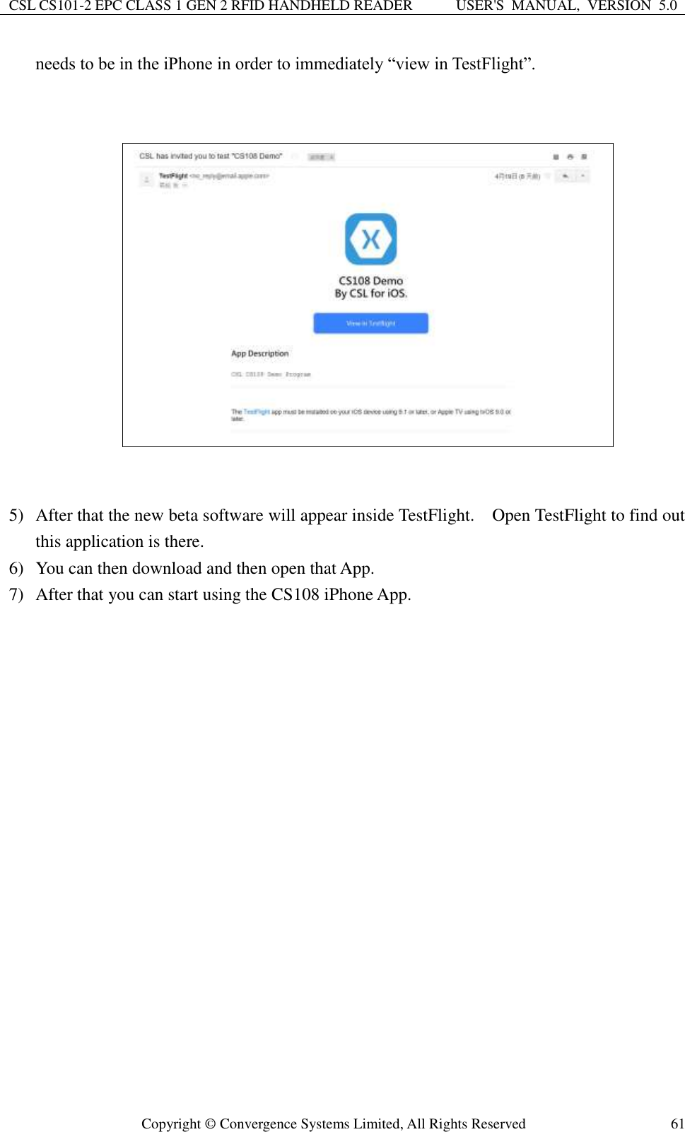 CSL CS101-2 EPC CLASS 1 GEN 2 RFID HANDHELD READER USER&apos;S  MANUAL,  VERSION  5.0  Copyright ©  Convergence Systems Limited, All Rights Reserved 61 needs to be in the iPhone in order to immediately “view in TestFlight”.                 5) After that the new beta software will appear inside TestFlight.    Open TestFlight to find out this application is there.     6) You can then download and then open that App. 7) After that you can start using the CS108 iPhone App.          