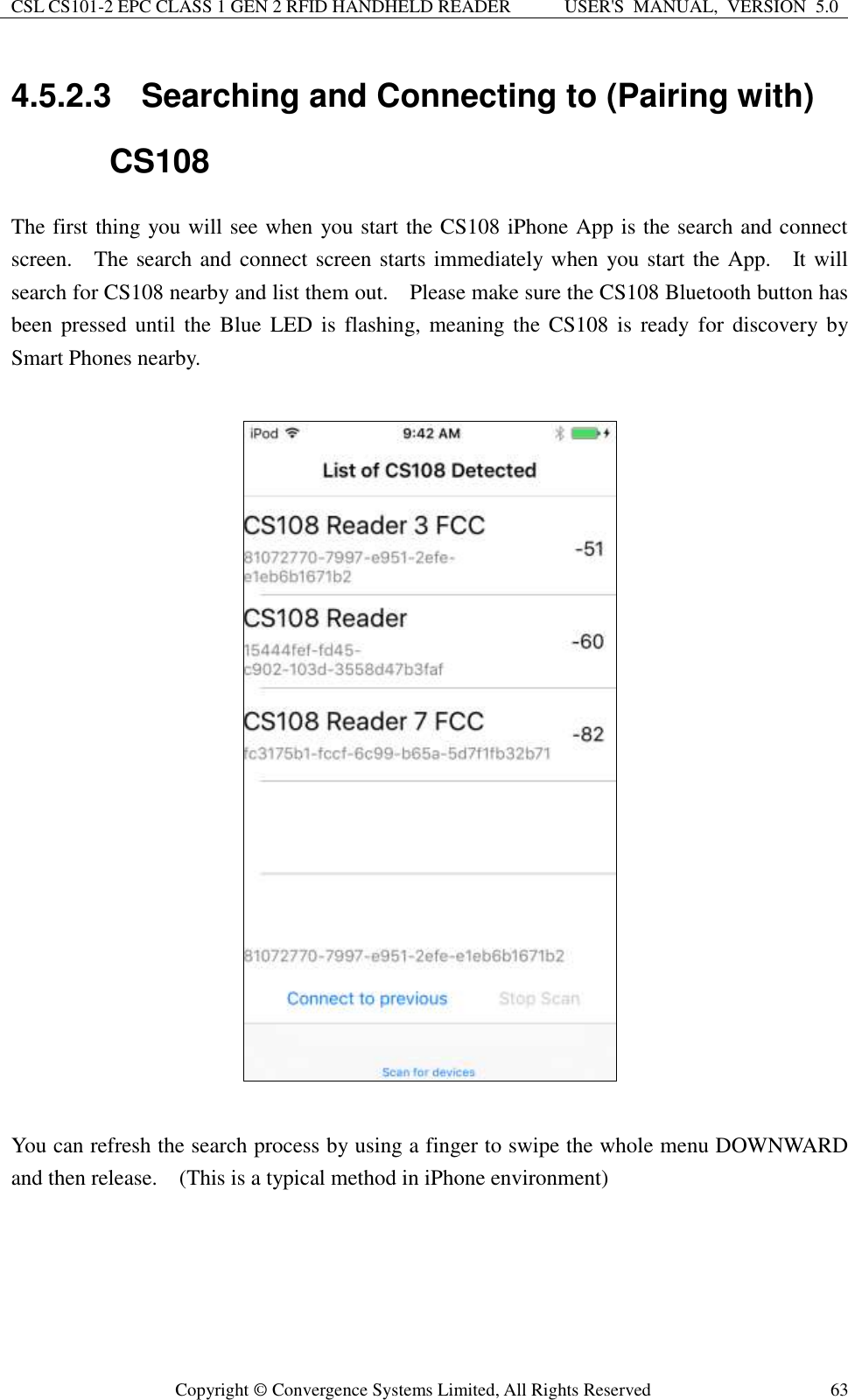CSL CS101-2 EPC CLASS 1 GEN 2 RFID HANDHELD READER USER&apos;S  MANUAL,  VERSION  5.0  Copyright ©  Convergence Systems Limited, All Rights Reserved 63 4.5.2.3  Searching and Connecting to (Pairing with) CS108 The first thing you will see when you start the CS108 iPhone App is the search and connect screen.    The search and connect screen starts immediately when you start the App.    It will search for CS108 nearby and list them out.    Please make sure the CS108 Bluetooth button has been pressed  until  the  Blue  LED  is  flashing, meaning  the  CS108  is  ready  for  discovery by Smart Phones nearby.      You can refresh the search process by using a finger to swipe the whole menu DOWNWARD and then release.  (This is a typical method in iPhone environment)       