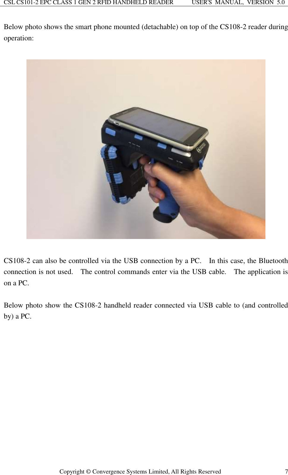 CSL CS101-2 EPC CLASS 1 GEN 2 RFID HANDHELD READER USER&apos;S  MANUAL,  VERSION  5.0  Copyright ©  Convergence Systems Limited, All Rights Reserved 7 Below photo shows the smart phone mounted (detachable) on top of the CS108-2 reader during operation:      CS108-2 can also be controlled via the USB connection by a PC.    In this case, the Bluetooth connection is not used.    The control commands enter via the USB cable.    The application is on a PC.    Below photo show the CS108-2 handheld reader connected via USB cable to (and controlled by) a PC.    