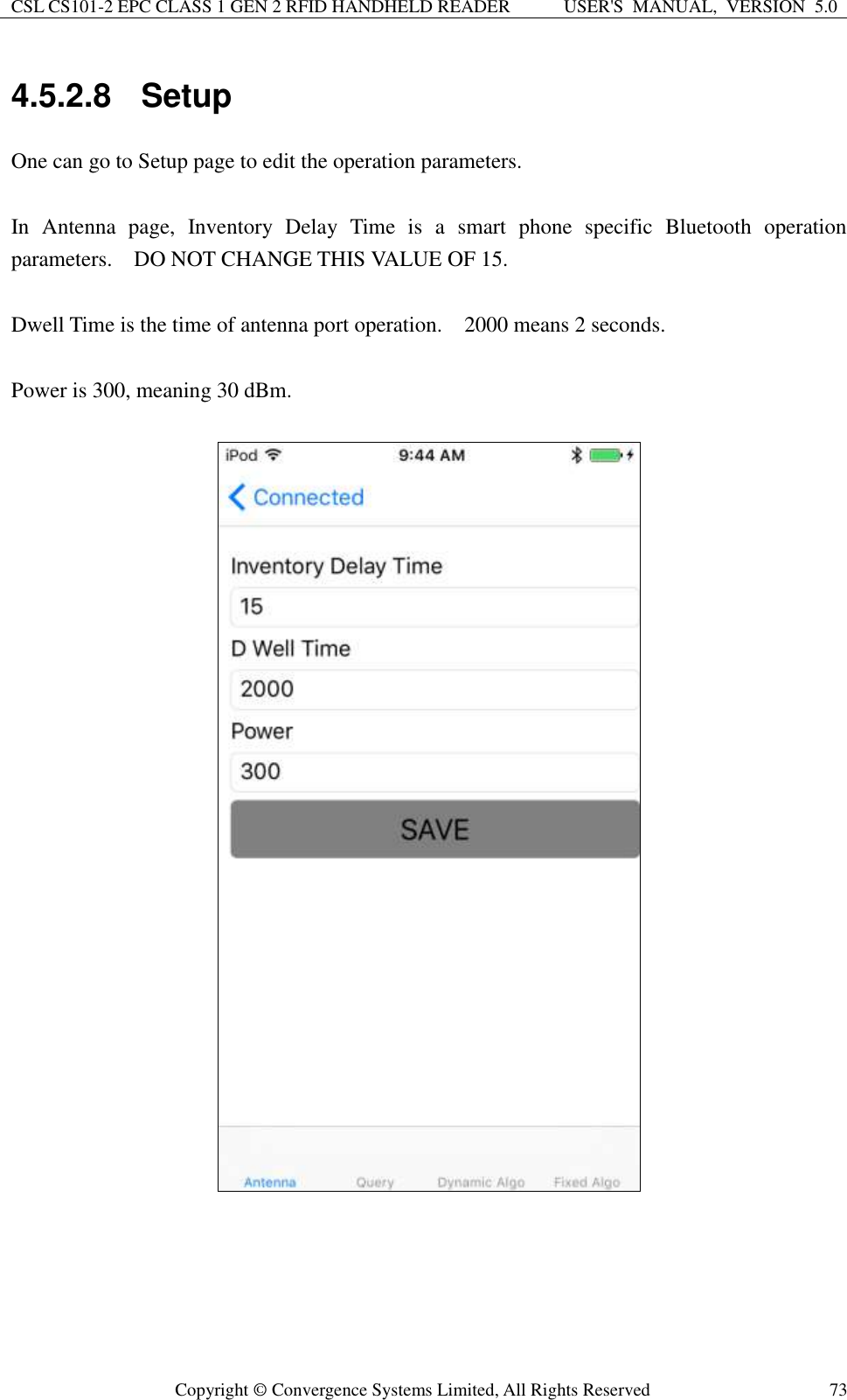 CSL CS101-2 EPC CLASS 1 GEN 2 RFID HANDHELD READER USER&apos;S  MANUAL,  VERSION  5.0  Copyright ©  Convergence Systems Limited, All Rights Reserved 73 4.5.2.8  Setup One can go to Setup page to edit the operation parameters.  In  Antenna  page,  Inventory  Delay  Time  is  a  smart  phone  specific  Bluetooth  operation parameters.    DO NOT CHANGE THIS VALUE OF 15.  Dwell Time is the time of antenna port operation.    2000 means 2 seconds.      Power is 300, meaning 30 dBm.           