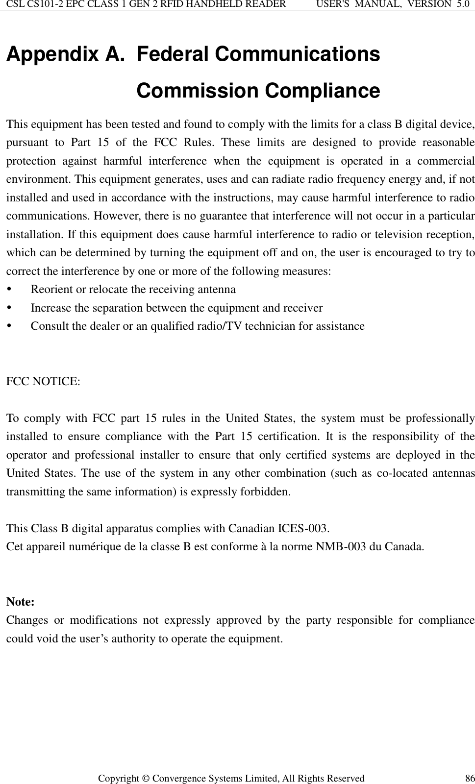 CSL CS101-2 EPC CLASS 1 GEN 2 RFID HANDHELD READER USER&apos;S  MANUAL,  VERSION  5.0  Copyright ©  Convergence Systems Limited, All Rights Reserved 86 Appendix A.  Federal Communications Commission Compliance This equipment has been tested and found to comply with the limits for a class B digital device, pursuant  to  Part  15  of  the  FCC  Rules.  These  limits  are  designed  to  provide  reasonable protection  against  harmful  interference  when  the  equipment  is  operated  in  a  commercial environment. This equipment generates, uses and can radiate radio frequency energy and, if not installed and used in accordance with the instructions, may cause harmful interference to radio communications. However, there is no guarantee that interference will not occur in a particular installation. If this equipment does cause harmful interference to radio or television reception, which can be determined by turning the equipment off and on, the user is encouraged to try to correct the interference by one or more of the following measures:  Reorient or relocate the receiving antenna  Increase the separation between the equipment and receiver  Consult the dealer or an qualified radio/TV technician for assistance   FCC NOTICE:  To  comply  with  FCC  part  15  rules  in  the  United  States, the  system  must be  professionally installed  to  ensure  compliance  with  the  Part  15  certification.  It  is  the  responsibility  of  the operator  and  professional  installer to  ensure  that  only  certified  systems  are deployed  in  the United States. The use of the system in  any other combination (such as co-located antennas transmitting the same information) is expressly forbidden.  This Class B digital apparatus complies with Canadian ICES-003. Cet appareil numérique de la classe B est conforme à la norme NMB-003 du Canada.     Note:   Changes  or  modifications  not  expressly  approved  by  the  party  responsible  for  compliance could void the user’s authority to operate the equipment.     