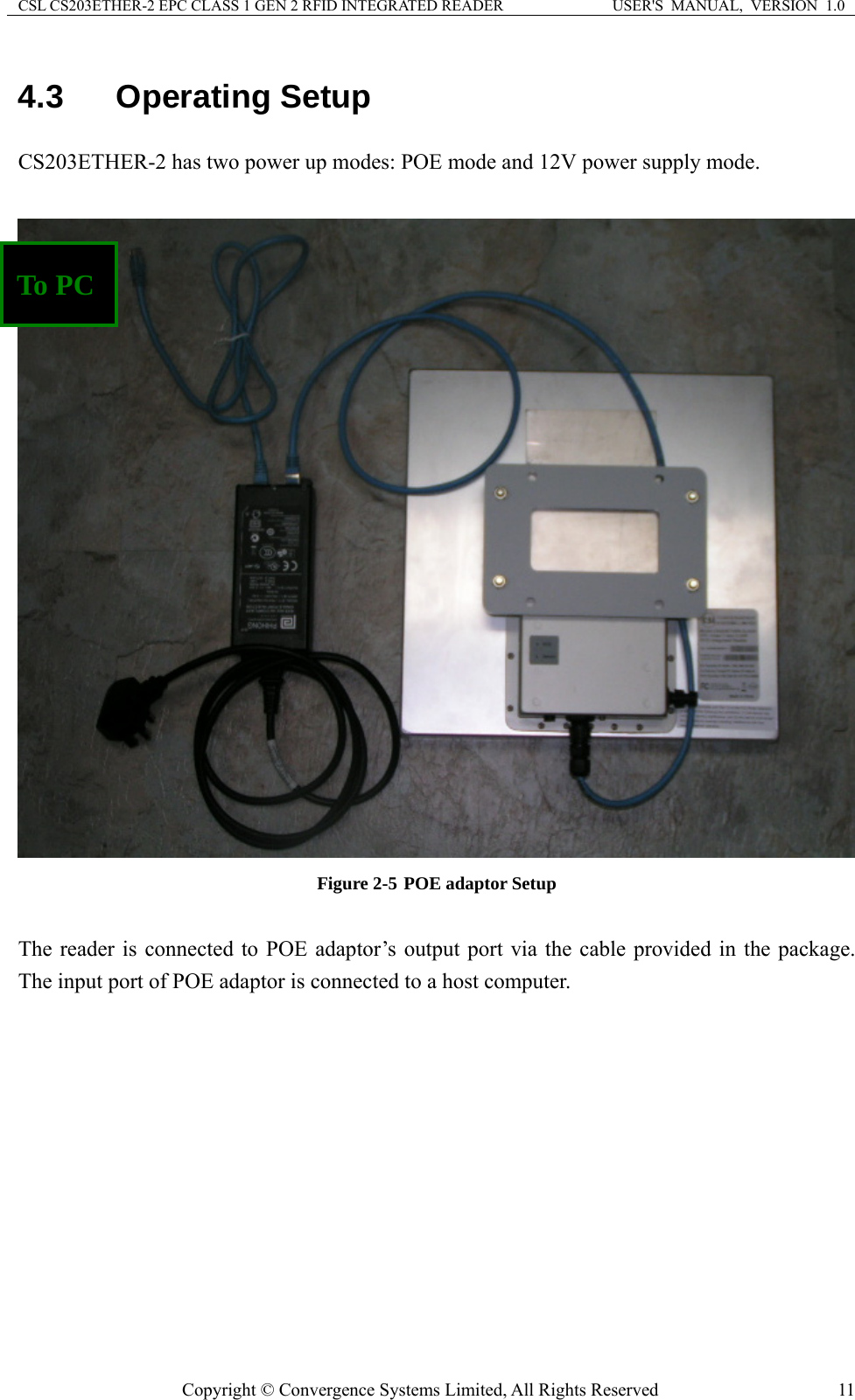 CSL CS203ETHER-2 EPC CLASS 1 GEN 2 RFID INTEGRATED READER  USER&apos;S  MANUAL,  VERSION  1.0 4.3  Operating Setup CS203ETHER-2 has two power up modes: POE mode and 12V power supply mode.   To PC Figure 2-5 POE adaptor Setup  The reader is connected to POE adaptor’s output port via the cable provided in the package. The input port of POE adaptor is connected to a host computer.   Copyright © Convergence Systems Limited, All Rights Reserved  11