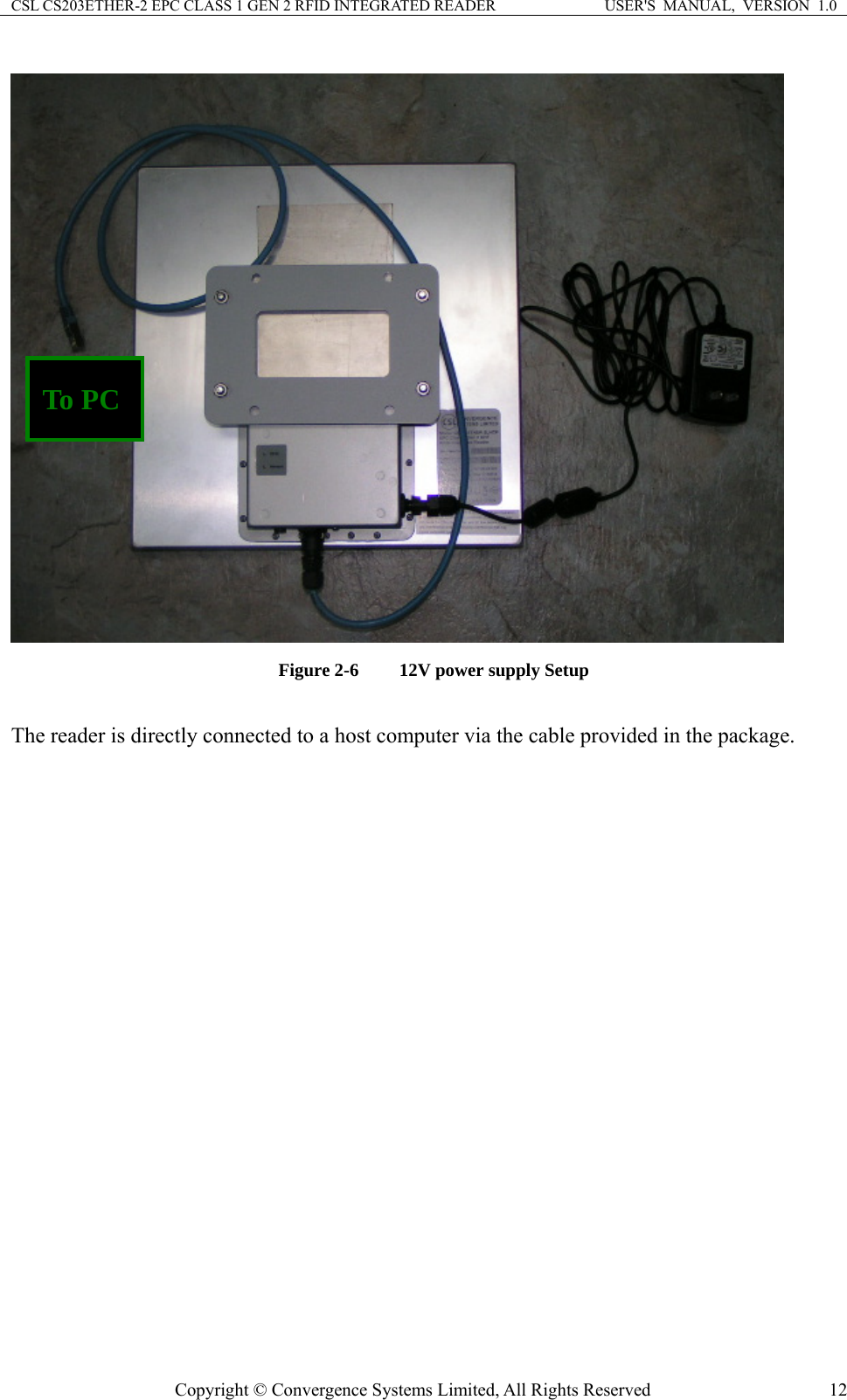 CSL CS203ETHER-2 EPC CLASS 1 GEN 2 RFID INTEGRATED READER  USER&apos;S  MANUAL,  VERSION  1.0 Copyright © Convergence Systems Limited, All Rights Reserved  12 To PC   Figure 2-6  12V power supply Setup  The reader is directly connected to a host computer via the cable provided in the package. 