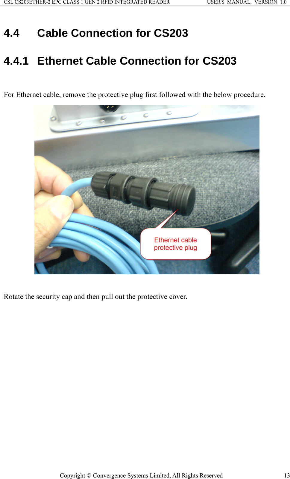 CSL CS203ETHER-2 EPC CLASS 1 GEN 2 RFID INTEGRATED READER  USER&apos;S  MANUAL,  VERSION  1.0 4.4  Cable Connection for CS203 4.4.1  Ethernet Cable Connection for CS203  For Ethernet cable, remove the protective plug first followed with the below procedure.   Rotate the security cap and then pull out the protective cover. Copyright © Convergence Systems Limited, All Rights Reserved  13