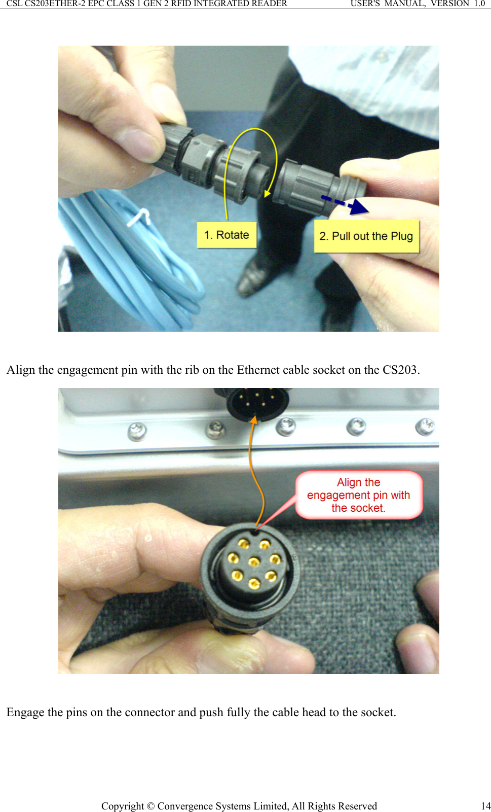 CSL CS203ETHER-2 EPC CLASS 1 GEN 2 RFID INTEGRATED READER  USER&apos;S  MANUAL,  VERSION  1.0   Align the engagement pin with the rib on the Ethernet cable socket on the CS203.   Engage the pins on the connector and push fully the cable head to the socket. Copyright © Convergence Systems Limited, All Rights Reserved  14