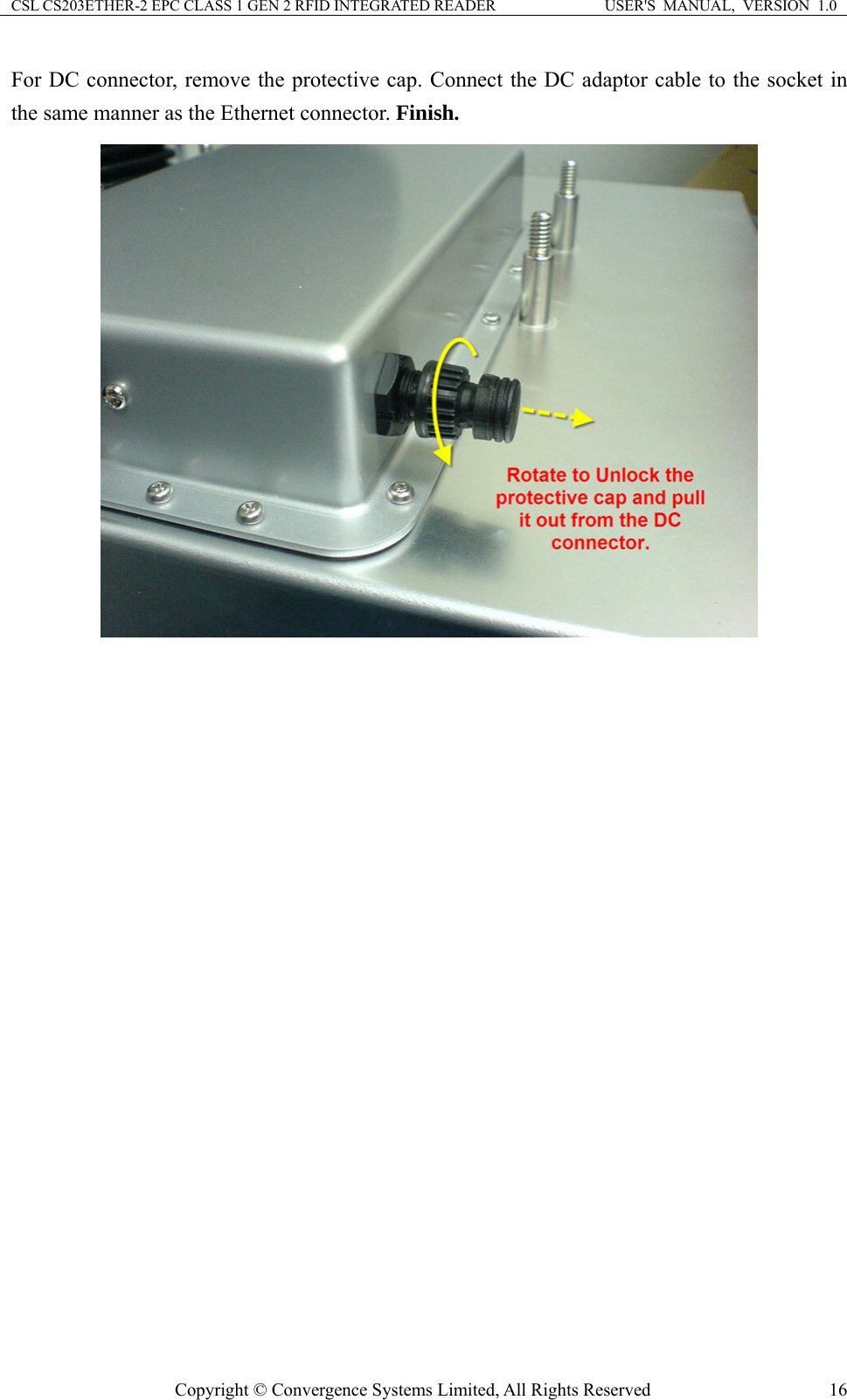 CSL CS203ETHER-2 EPC CLASS 1 GEN 2 RFID INTEGRATED READER  USER&apos;S  MANUAL,  VERSION  1.0 For DC connector, remove the protective cap. Connect the DC adaptor cable to the socket in the same manner as the Ethernet connector. Finish.         Copyright © Convergence Systems Limited, All Rights Reserved  16