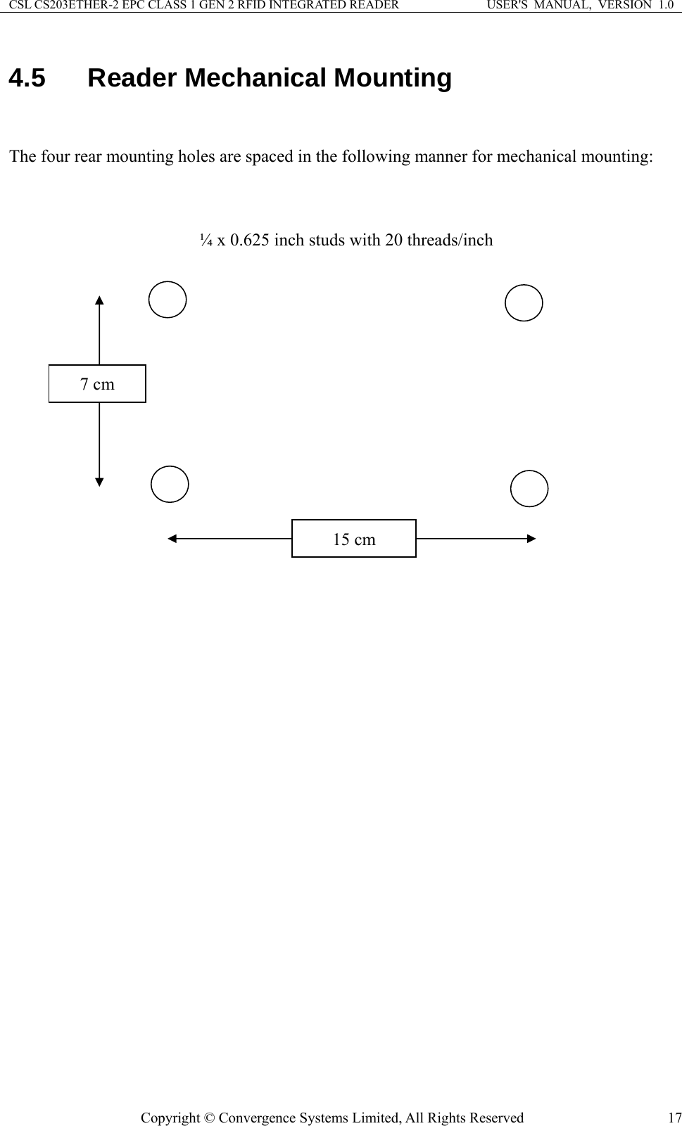 CSL CS203ETHER-2 EPC CLASS 1 GEN 2 RFID INTEGRATED READER  USER&apos;S  MANUAL,  VERSION  1.0 4.5  Reader Mechanical Mounting  The four rear mounting holes are spaced in the following manner for mechanical mounting:    ¼ x 0.625 inch studs with 20 threads/inch 7 cm 15 cm  Copyright © Convergence Systems Limited, All Rights Reserved  17