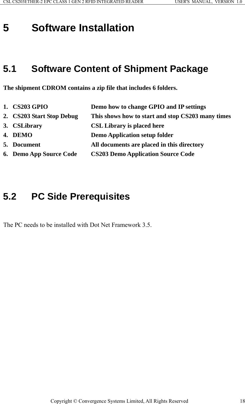 CSL CS203ETHER-2 EPC CLASS 1 GEN 2 RFID INTEGRATED READER  USER&apos;S  MANUAL,  VERSION  1.0 5  Software Installation   5.1  Software Content of Shipment Package The shipment CDROM contains a zip file that includes 6 folders.  1. CS203 GPIO        Demo how to change GPIO and IP settings 2. CS203 Start Stop Debug   This shows how to start and stop CS203 many times 3. CSLibrary        CSL Library is placed here 4. DEMO     Demo Application setup folder 5. Document     All documents are placed in this directory 6. Demo App Source Code   CS203 Demo Application Source Code    5.2  PC Side Prerequisites  The PC needs to be installed with Dot Net Framework 3.5.   Copyright © Convergence Systems Limited, All Rights Reserved  18