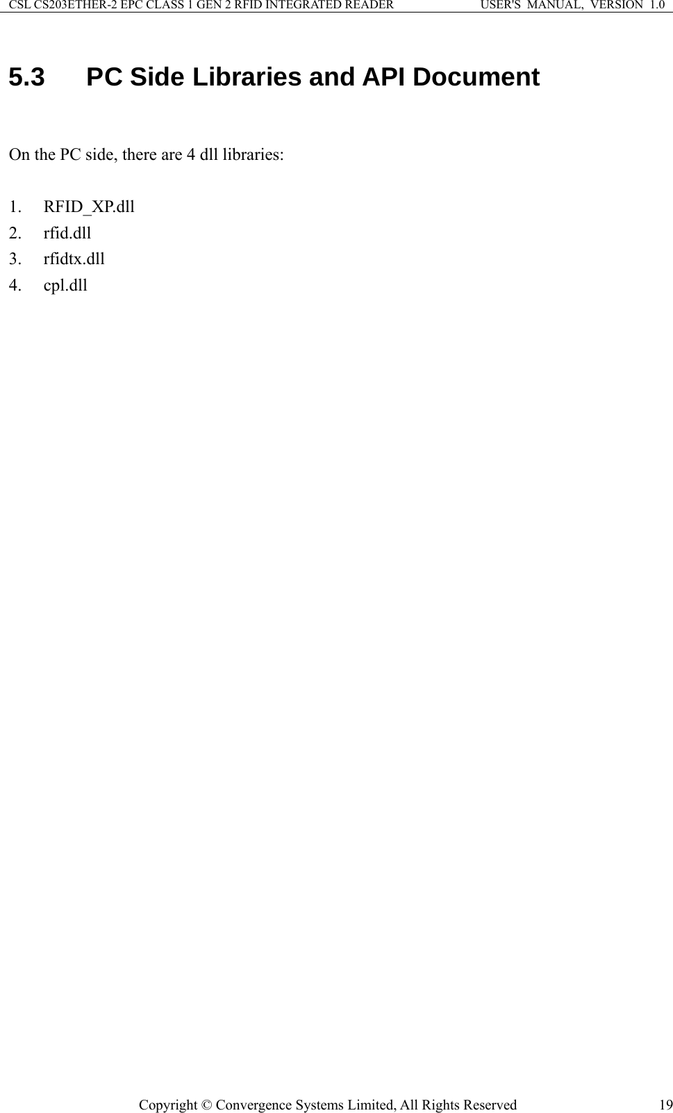 CSL CS203ETHER-2 EPC CLASS 1 GEN 2 RFID INTEGRATED READER  USER&apos;S  MANUAL,  VERSION  1.0 5.3  PC Side Libraries and API Document  On the PC side, there are 4 dll libraries:  1. RFID_XP.dll 2. rfid.dll 3. rfidtx.dll 4. cpl.dll  Copyright © Convergence Systems Limited, All Rights Reserved  19