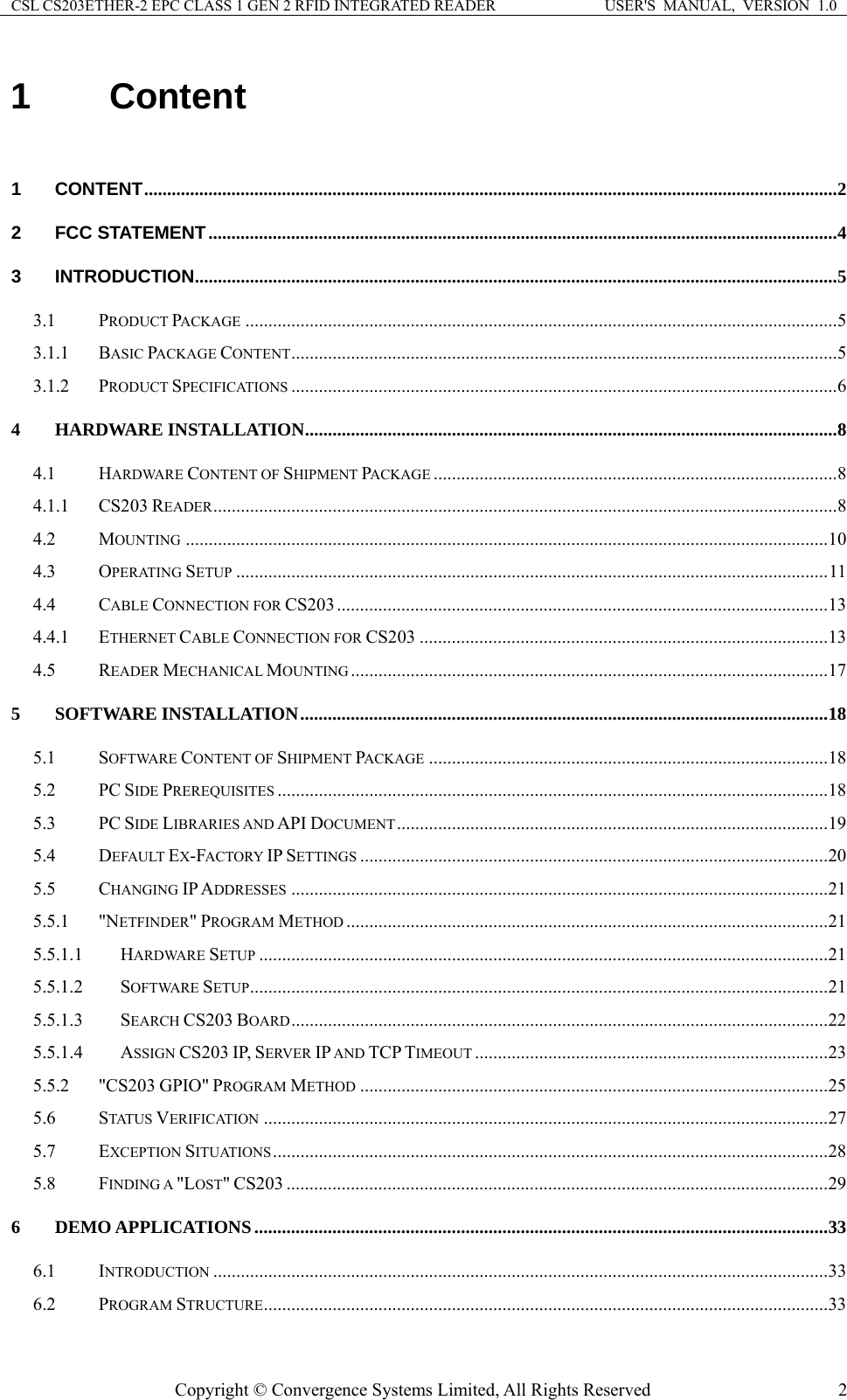 CSL CS203ETHER-2 EPC CLASS 1 GEN 2 RFID INTEGRATED READER  USER&apos;S  MANUAL,  VERSION  1.0 1 Content  1 CONTENT.......................................................................................................................................................2 2 FCC STATEMENT.........................................................................................................................................4 3 INTRODUCTION............................................................................................................................................5 3.1 PRODUCT PACKAGE .................................................................................................................................5 3.1.1 BASIC PACKAGE CONTENT.......................................................................................................................5 3.1.2 PRODUCT SPECIFICATIONS .......................................................................................................................6 4 HARDWARE INSTALLATION....................................................................................................................8 4.1 HARDWARE CONTENT OF SHIPMENT PACKAGE ........................................................................................8 4.1.1 CS203 READER........................................................................................................................................8 4.2 MOUNTING ............................................................................................................................................10 4.3 OPERATING SETUP .................................................................................................................................11 4.4 CABLE CONNECTION FOR CS203 ...........................................................................................................13 4.4.1 ETHERNET CABLE CONNECTION FOR CS203 .........................................................................................13 4.5 READER MECHANICAL MOUNTING ........................................................................................................17 5 SOFTWARE INSTALLATION...................................................................................................................18 5.1 SOFTWARE CONTENT OF SHIPMENT PACKAGE .......................................................................................18 5.2 PC SIDE PREREQUISITES ........................................................................................................................18 5.3 PC SIDE LIBRARIES AND API DOCUMENT..............................................................................................19 5.4 DEFAULT EX-FACTORY IP SETTINGS ......................................................................................................20 5.5 CHANGING IP ADDRESSES .....................................................................................................................21 5.5.1 &quot;NETFINDER&quot; PROGRAM METHOD .........................................................................................................21 5.5.1.1 HARDWARE SETUP ............................................................................................................................21 5.5.1.2 SOFTWARE SETUP..............................................................................................................................21 5.5.1.3 SEARCH CS203 BOARD.....................................................................................................................22 5.5.1.4 ASSIGN CS203 IP, SERVER IP AND TCP TIMEOUT .............................................................................23 5.5.2 &quot;CS203 GPIO&quot; PROGRAM METHOD ......................................................................................................25 5.6 STATUS VERIFICATION ...........................................................................................................................27 5.7 EXCEPTION SITUATIONS .........................................................................................................................28 5.8 FINDING A &quot;LOST&quot; CS203 ......................................................................................................................29 6 DEMO APPLICATIONS .............................................................................................................................33 6.1 INTRODUCTION ......................................................................................................................................33 6.2 PROGRAM STRUCTURE...........................................................................................................................33 Copyright © Convergence Systems Limited, All Rights Reserved  2