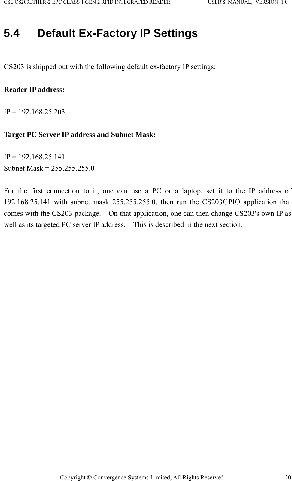 CSL CS203ETHER-2 EPC CLASS 1 GEN 2 RFID INTEGRATED READER  USER&apos;S  MANUAL,  VERSION  1.0 5.4  Default Ex-Factory IP Settings  CS203 is shipped out with the following default ex-factory IP settings:  Reader IP address:  IP = 192.168.25.203  Target PC Server IP address and Subnet Mask:  IP = 192.168.25.141 Subnet Mask = 255.255.255.0  For the first connection to it, one can use a PC or a laptop, set it to the IP address of 192.168.25.141 with subnet mask 255.255.255.0, then run the CS203GPIO application that comes with the CS203 package.    On that application, one can then change CS203&apos;s own IP as well as its targeted PC server IP address.    This is described in the next section.   Copyright © Convergence Systems Limited, All Rights Reserved  20