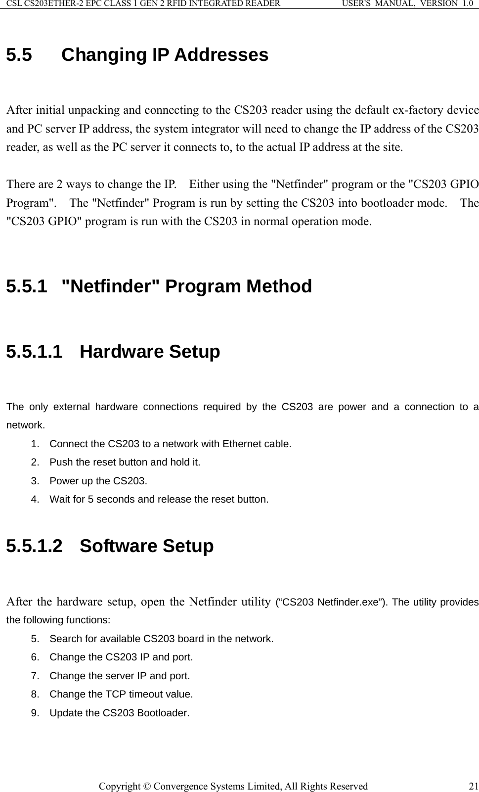 CSL CS203ETHER-2 EPC CLASS 1 GEN 2 RFID INTEGRATED READER  USER&apos;S  MANUAL,  VERSION  1.0 5.5  Changing IP Addresses  After initial unpacking and connecting to the CS203 reader using the default ex-factory device and PC server IP address, the system integrator will need to change the IP address of the CS203 reader, as well as the PC server it connects to, to the actual IP address at the site.      There are 2 ways to change the IP.    Either using the &quot;Netfinder&quot; program or the &quot;CS203 GPIO Program&quot;.    The &quot;Netfinder&quot; Program is run by setting the CS203 into bootloader mode.    The &quot;CS203 GPIO&quot; program is run with the CS203 in normal operation mode.       5.5.1  &quot;Netfinder&quot; Program Method  5.5.1.1  Hardware Setup  The only external hardware connections required by the CS203 are power and a connection to a network.  1.  Connect the CS203 to a network with Ethernet cable. 2.  Push the reset button and hold it. 3.  Power up the CS203. 4.  Wait for 5 seconds and release the reset button.  5.5.1.2  Software Setup  After the hardware setup, open the Netfinder utility (“CS203 Netfinder.exe”). The utility provides the following functions: 5.  Search for available CS203 board in the network. 6.  Change the CS203 IP and port. 7.  Change the server IP and port. 8.  Change the TCP timeout value. 9.  Update the CS203 Bootloader.  Copyright © Convergence Systems Limited, All Rights Reserved  21