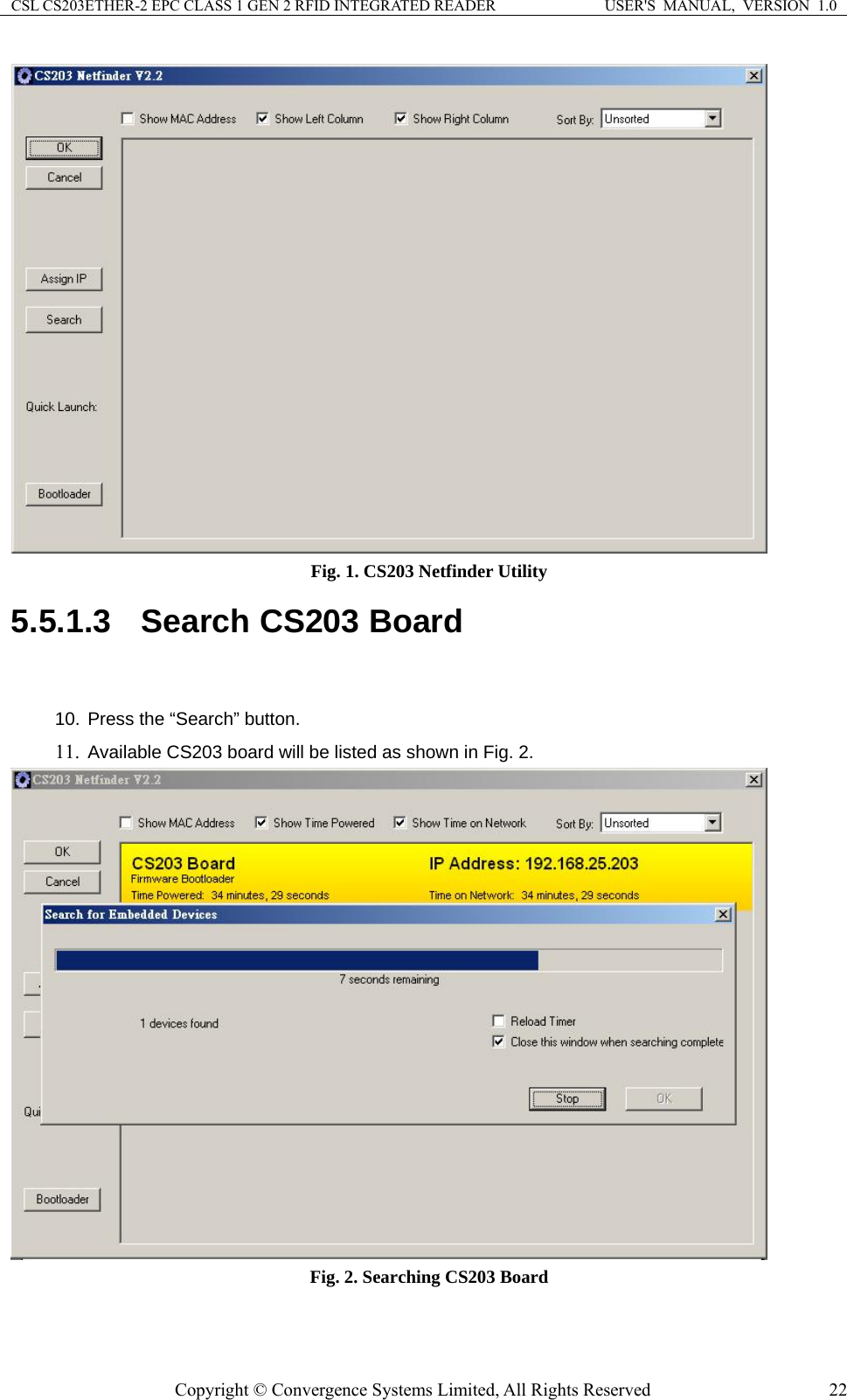 CSL CS203ETHER-2 EPC CLASS 1 GEN 2 RFID INTEGRATED READER  USER&apos;S  MANUAL,  VERSION  1.0  Fig. 1. CS203 Netfinder Utility 5.5.1.3  Search CS203 Board  10. Press the “Search” button. 11. Available CS203 board will be listed as shown in Fig. 2.  Fig. 2. Searching CS203 Board  Copyright © Convergence Systems Limited, All Rights Reserved  22