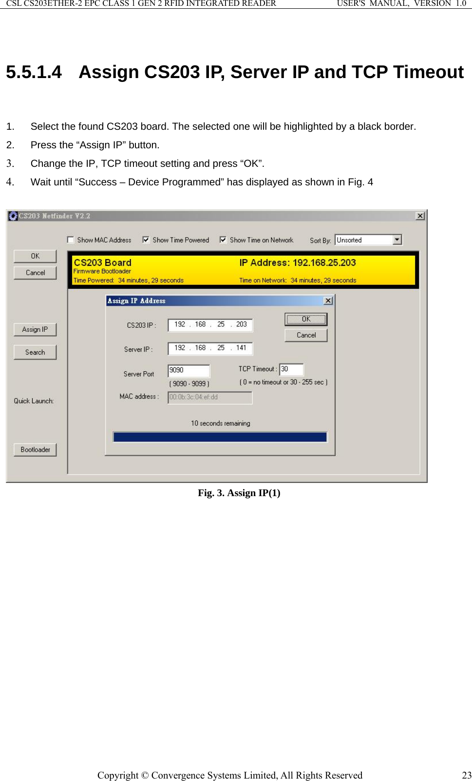 CSL CS203ETHER-2 EPC CLASS 1 GEN 2 RFID INTEGRATED READER  USER&apos;S  MANUAL,  VERSION  1.0  5.5.1.4  Assign CS203 IP, Server IP and TCP Timeout  .  Select the found CS203 board. The selected one will be highlighted by a black border. etting and press “OK”. yed as shown in Fig. 4 12.  Press the “Assign IP” button. 3. Change the IP, TCP timeout s4. Wait until “Success – Device Programmed” has displa  Fig. 3. Assign IP(1)  Copyright © Convergence Systems Limited, All Rights Reserved  23