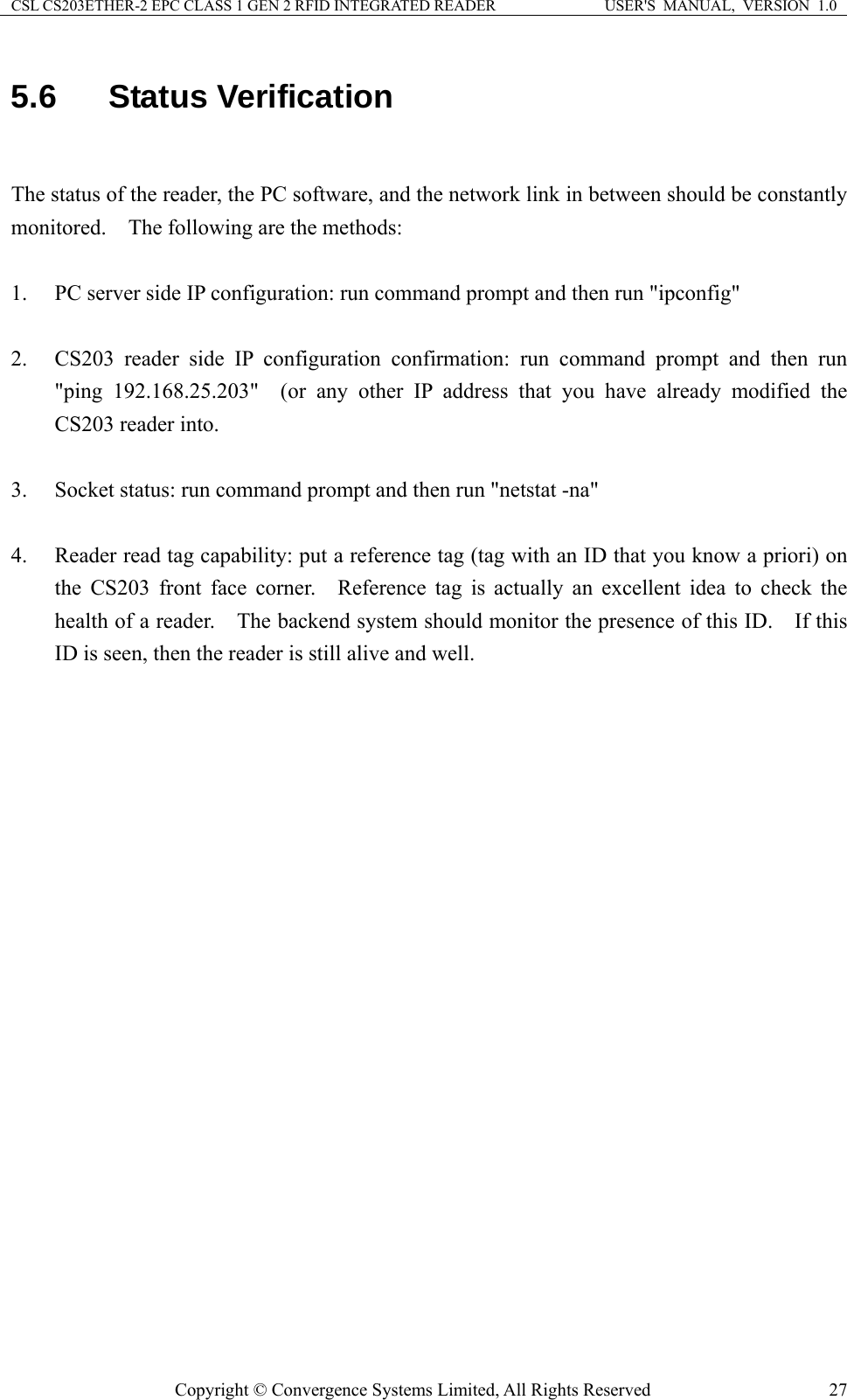 CSL CS203ETHER-2 EPC CLASS 1 GEN 2 RFID INTEGRATED READER  USER&apos;S  MANUAL,  VERSION  1.0 5.6  Status Verification  The status of the reader, the PC software, and the network link in between should be constantly monitored.    The following are the methods:  1. PC server side IP configuration: run command prompt and then run &quot;ipconfig&quot;  2. CS203 reader side IP configuration confirmation: run command prompt and then run &quot;ping 192.168.25.203&quot;  (or any other IP address that you have already modified the CS203 reader into.  3. Socket status: run command prompt and then run &quot;netstat -na&quot;  4. Reader read tag capability: put a reference tag (tag with an ID that you know a priori) on the CS203 front face corner.  Reference tag is actually an excellent idea to check the health of a reader.    The backend system should monitor the presence of this ID.    If this ID is seen, then the reader is still alive and well.     Copyright © Convergence Systems Limited, All Rights Reserved  27