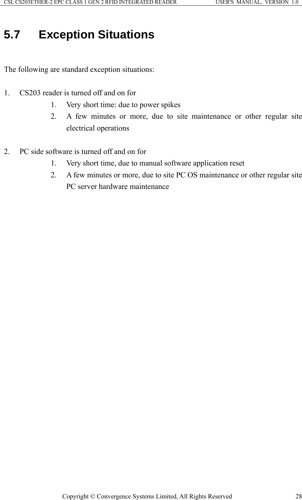 CSL CS203ETHER-2 EPC CLASS 1 GEN 2 RFID INTEGRATED READER  USER&apos;S  MANUAL,  VERSION  1.0 5.7  Exception Situations  The following are standard exception situations:  1. CS203 reader is turned off and on for 1. Very short time: due to power spikes 2. A few minutes or more, due to site maintenance or other regular site electrical operations  2. PC side software is turned off and on for 1. Very short time, due to manual software application reset 2. A few minutes or more, due to site PC OS maintenance or other regular site PC server hardware maintenance    Copyright © Convergence Systems Limited, All Rights Reserved  28