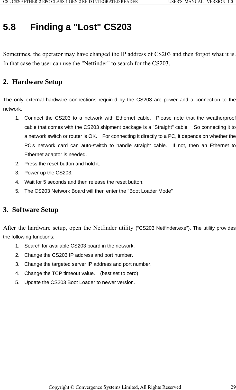 CSL CS203ETHER-2 EPC CLASS 1 GEN 2 RFID INTEGRATED READER  USER&apos;S  MANUAL,  VERSION  1.0 5.8  Finding a &quot;Lost&quot; CS203  Sometimes, the operator may have changed the IP address of CS203 and then forgot what it is.   In that case the user can use the &quot;Netfinder&quot; to search for the CS203.    2. Hardware Setup  The only external hardware connections required by the CS203 are power and a connection to the network.  1.  Connect the CS203 to a network with Ethernet cable.  Please note that the weatherproof cable that comes with the CS203 shipment package is a &quot;Straight&quot; cable.    So connecting it to a network switch or router is OK.    For connecting it directly to a PC, it depends on whether the PC&apos;s network card can auto-switch to handle straight cable.  If not, then an Ethernet to Ethernet adaptor is needed.   2.  Press the reset button and hold it. 3.  Power up the CS203. 4.  Wait for 5 seconds and then release the reset button. 5.  The CS203 Network Board will then enter the &quot;Boot Loader Mode&quot;  3. Software Setup  After the hardware setup, open the Netfinder utility (“CS203 Netfinder.exe”). The utility provides the following functions: 1.  Search for available CS203 board in the network. 2.  Change the CS203 IP address and port number. 3.  Change the targeted server IP address and port number. 4.  Change the TCP timeout value.    (best set to zero) 5.  Update the CS203 Boot Loader to newer version.  Copyright © Convergence Systems Limited, All Rights Reserved  29