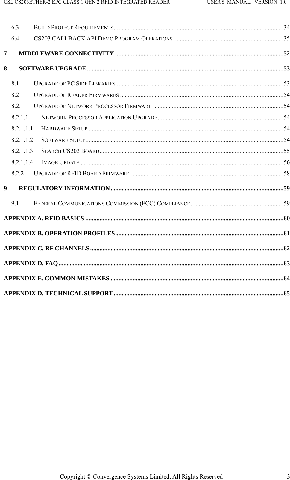 CSL CS203ETHER-2 EPC CLASS 1 GEN 2 RFID INTEGRATED READER  USER&apos;S  MANUAL,  VERSION  1.0 6.3 BUILD PROJECT REQUIREMENTS............................................................................................................34 6.4 CS203 CALLBACK API DEMO PROGRAM OPERATIONS ......................................................................35 7 MIDDLEWARE CONNECTIVITY ...........................................................................................................52 8 SOFTWARE UPGRADE.............................................................................................................................53 8.1 UPGRADE OF PC SIDE LIBRARIES ..........................................................................................................53 8.2 UPGRADE OF READER FIRMWARES ........................................................................................................54 8.2.1 UPGRADE OF NETWORK PROCESSOR FIRMWARE ...................................................................................54 8.2.1.1 NETWORK PROCESSOR APPLICATION UPGRADE................................................................................54 8.2.1.1.1 HARDWARE SETUP ............................................................................................................................54 8.2.1.1.2 SOFTWARE SETUP..............................................................................................................................54 8.2.1.1.3 SEARCH CS203 BOARD.....................................................................................................................55 8.2.1.1.4 IMAGE UPDATE .................................................................................................................................56 8.2.2 UPGRADE OF RFID BOARD FIRMWARE..................................................................................................58 9 REGULATORY INFORMATION..............................................................................................................59 9.1 FEDERAL COMMUNICATIONS COMMISSION (FCC) COMPLIANCE ...........................................................59 APPENDIX A. RFID BASICS ..............................................................................................................................60 APPENDIX B. OPERATION PROFILES...........................................................................................................61 APPENDIX C. RF CHANNELS...........................................................................................................................62 APPENDIX D. FAQ...............................................................................................................................................63 APPENDIX E. COMMON MISTAKES ..............................................................................................................64 APPENDIX D. TECHNICAL SUPPORT............................................................................................................65    Copyright © Convergence Systems Limited, All Rights Reserved  3