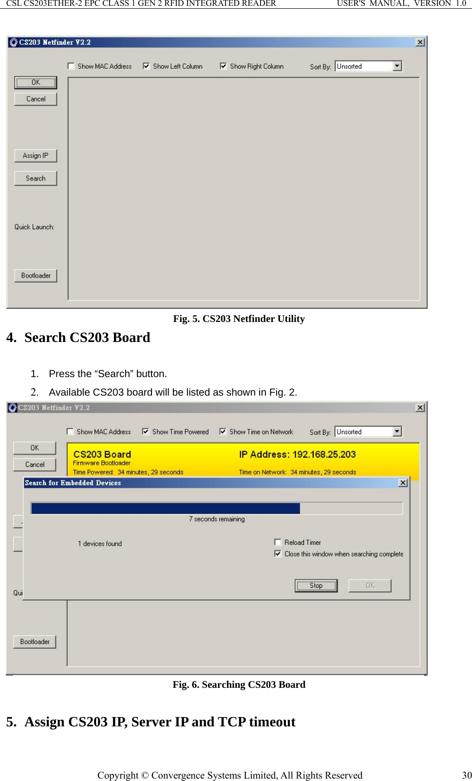 CSL CS203ETHER-2 EPC CLASS 1 GEN 2 RFID INTEGRATED READER  USER&apos;S  MANUAL,  VERSION  1.0  Fig. 5. CS203 Netfinder Utility 4. Search CS203 Board  1.  Press the “Search” button. 2. Available CS203 board will be listed as shown in Fig. 2.  Fig. 6. Searching CS203 Board  . Assign CS203 IP, Server IP and TCP timeout 5Copyright © Convergence Systems Limited, All Rights Reserved  30