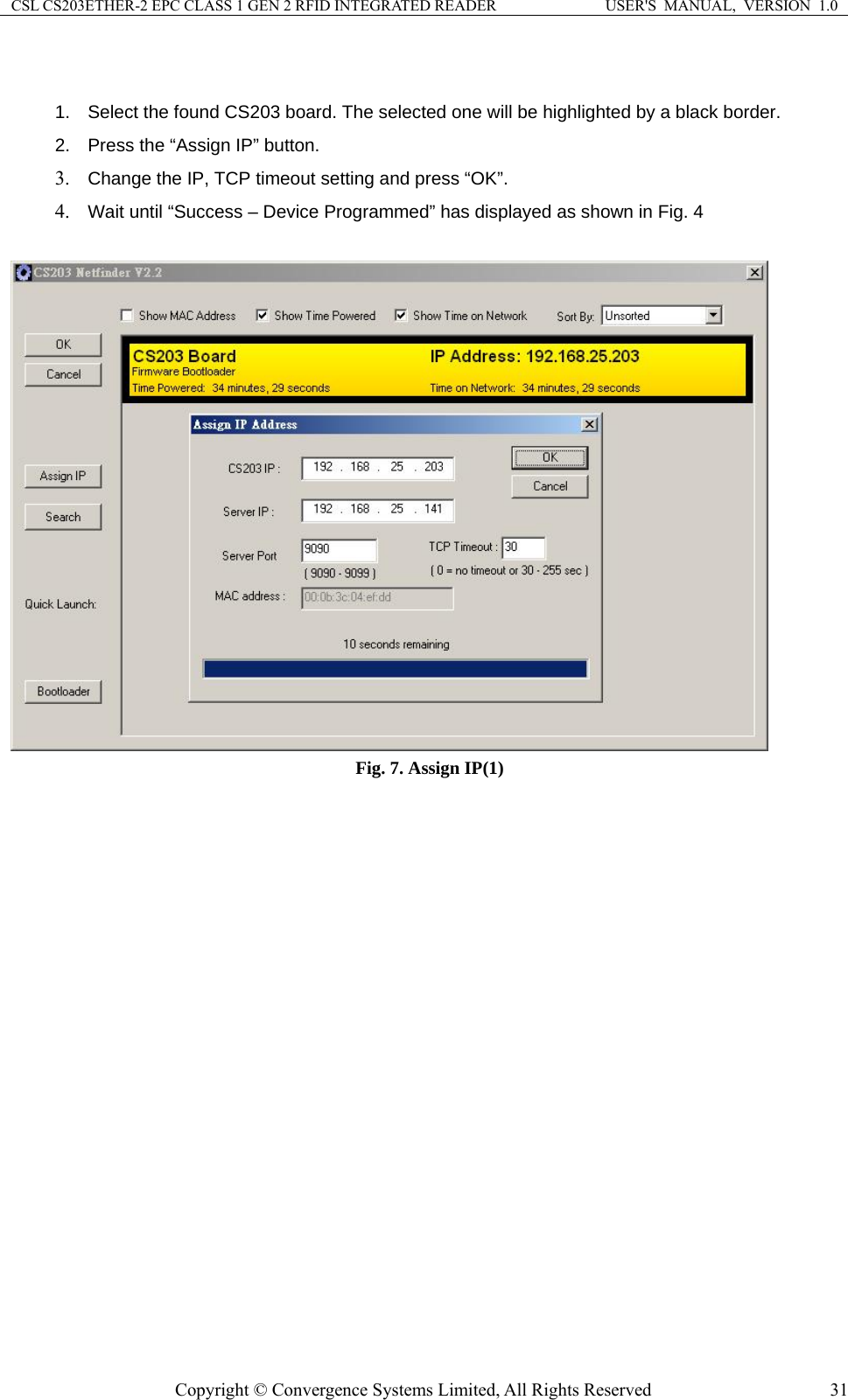 CSL CS203ETHER-2 EPC CLASS 1 GEN 2 RFID INTEGRATED READER  USER&apos;S  MANUAL,  VERSION  1.0  1.  Select the found CS203 board. The selected one will be highlighted by a black border. etting and press “OK”. yed as shown in Fig. 4 2.  Press the “Assign IP” button. 3. Change the IP, TCP timeout s4. Wait until “Success – Device Programmed” has displa  Fig. 7. Assign IP(1)  Copyright © Convergence Systems Limited, All Rights Reserved  31