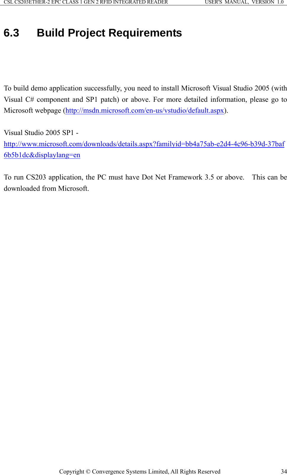 CSL CS203ETHER-2 EPC CLASS 1 GEN 2 RFID INTEGRATED READER  USER&apos;S  MANUAL,  VERSION  1.0 6.3  Build Project Requirements    To build demo application successfully, you need to install Microsoft Visual Studio 2005 (with Visual C# component and SP1 patch) or above. For more detailed information, please go to Microsoft webpage (http://msdn.microsoft.com/en-us/vstudio/default.aspx).  Visual Studio 2005 SP1 -   http://www.microsoft.com/downloads/details.aspx?familyid=bb4a75ab-e2d4-4c96-b39d-37baf6b5b1dc&amp;displaylang=en  To run CS203 application, the PC must have Dot Net Framework 3.5 or above.    This can be downloaded from Microsoft.     Copyright © Convergence Systems Limited, All Rights Reserved  34