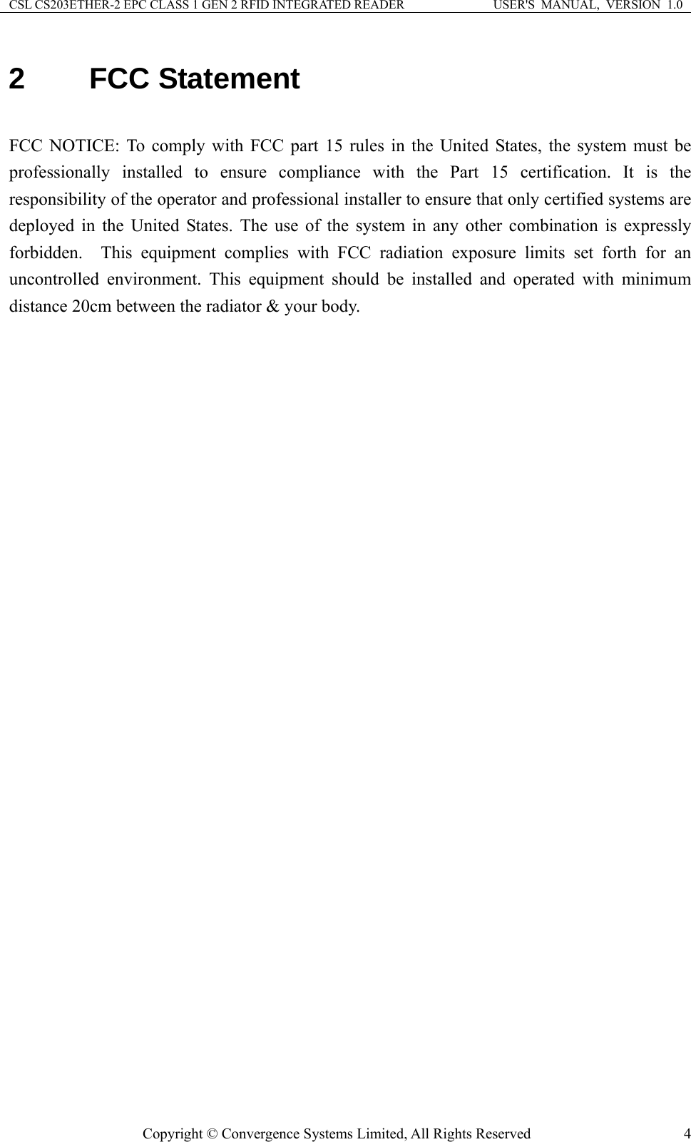 CSL CS203ETHER-2 EPC CLASS 1 GEN 2 RFID INTEGRATED READER  USER&apos;S  MANUAL,  VERSION  1.0 2 FCC Statement  FCC NOTICE: To comply with FCC part 15 rules in the United States, the system must be professionally installed to ensure compliance with the Part 15 certification. It is the responsibility of the operator and professional installer to ensure that only certified systems are deployed in the United States. The use of the system in any other combination is expressly forbidden.  This equipment complies with FCC radiation exposure limits set forth for an uncontrolled environment. This equipment should be installed and operated with minimum distance 20cm between the radiator &amp; your body.  Copyright © Convergence Systems Limited, All Rights Reserved  4