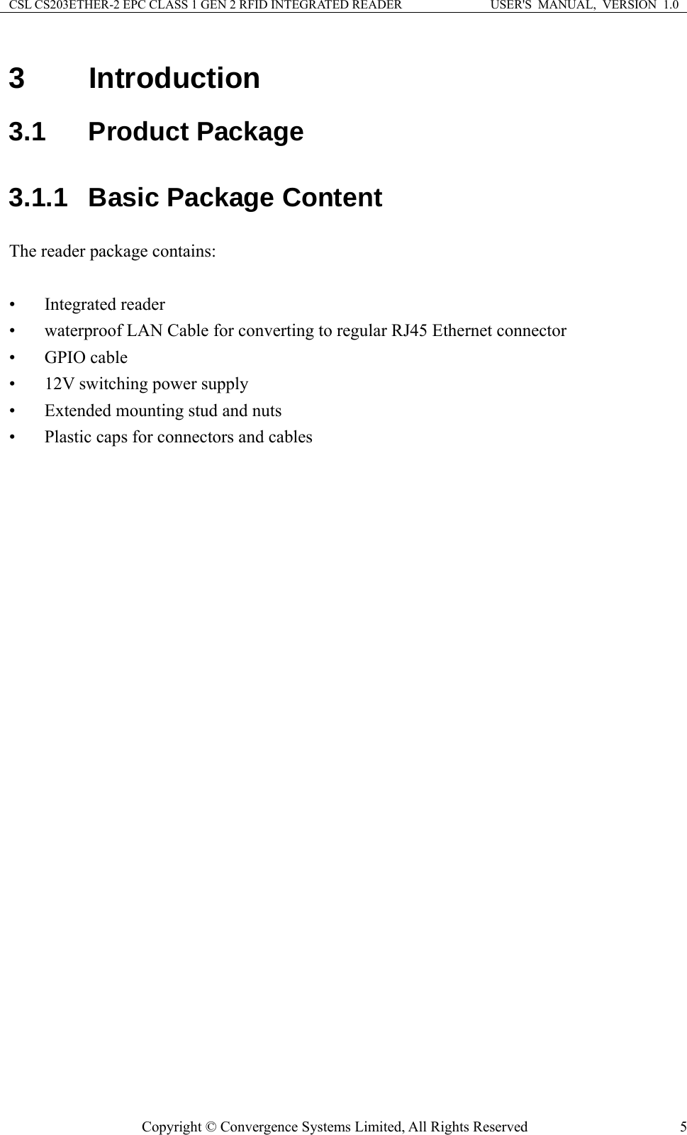 CSL CS203ETHER-2 EPC CLASS 1 GEN 2 RFID INTEGRATED READER  USER&apos;S  MANUAL,  VERSION  1.0 3 Introduction 3.1  Product Package 3.1.1  Basic Package Content The reader package contains:  • Integrated reader • waterproof LAN Cable for converting to regular RJ45 Ethernet connector • GPIO cable • 12V switching power supply • Extended mounting stud and nuts • Plastic caps for connectors and cables   Copyright © Convergence Systems Limited, All Rights Reserved  5