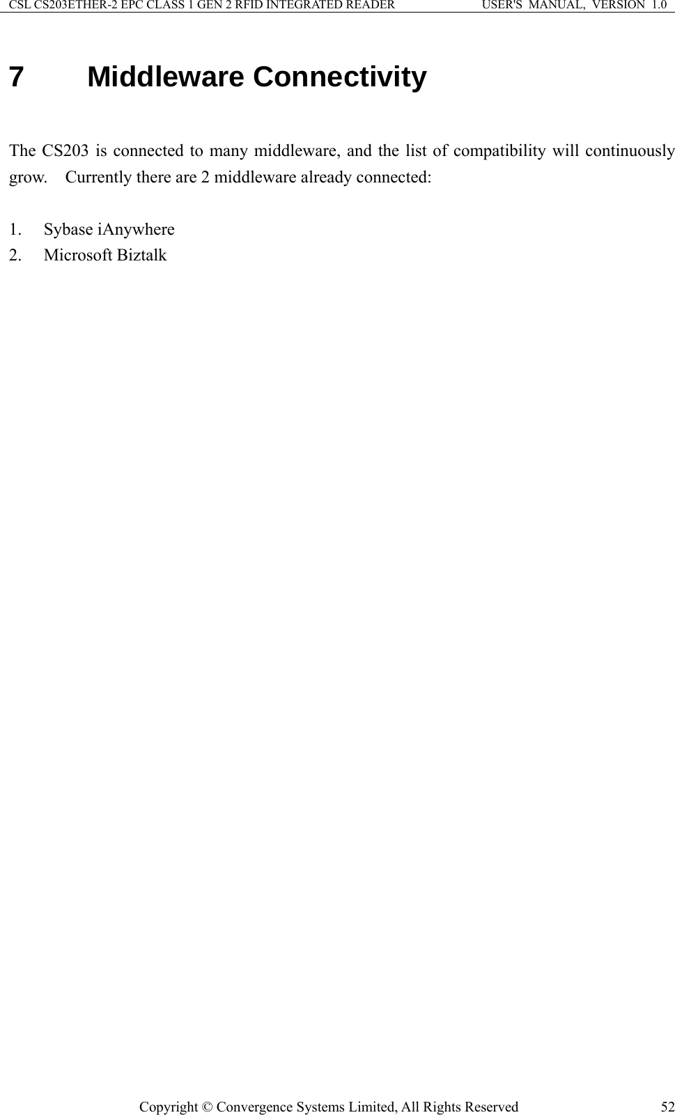 CSL CS203ETHER-2 EPC CLASS 1 GEN 2 RFID INTEGRATED READER  USER&apos;S  MANUAL,  VERSION  1.0 7  Middleware Connectivity  The CS203 is connected to many middleware, and the list of compatibility will continuously grow.    Currently there are 2 middleware already connected:  1. Sybase iAnywhere 2. Microsoft Biztalk Copyright © Convergence Systems Limited, All Rights Reserved  52