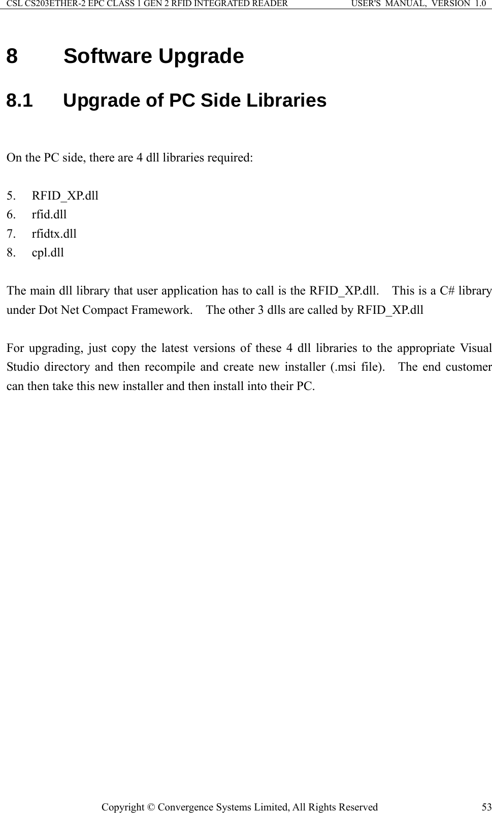 CSL CS203ETHER-2 EPC CLASS 1 GEN 2 RFID INTEGRATED READER  USER&apos;S  MANUAL,  VERSION  1.0 8  Software Upgrade 8.1  Upgrade of PC Side Libraries  On the PC side, there are 4 dll libraries required:  5. RFID_XP.dll 6. rfid.dll 7. rfidtx.dll 8. cpl.dll  The main dll library that user application has to call is the RFID_XP.dll.    This is a C# library under Dot Net Compact Framework.    The other 3 dlls are called by RFID_XP.dll  For upgrading, just copy the latest versions of these 4 dll libraries to the appropriate Visual Studio directory and then recompile and create new installer (.msi file).   The end customer can then take this new installer and then install into their PC.    Copyright © Convergence Systems Limited, All Rights Reserved  53