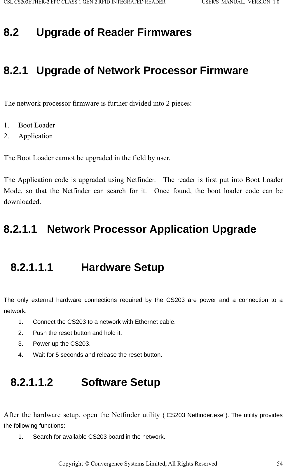 CSL CS203ETHER-2 EPC CLASS 1 GEN 2 RFID INTEGRATED READER  USER&apos;S  MANUAL,  VERSION  1.0 8.2  Upgrade of Reader Firmwares  8.2.1  Upgrade of Network Processor Firmware  The network processor firmware is further divided into 2 pieces:  1. Boot Loader 2. Application  The Boot Loader cannot be upgraded in the field by user.      The Application code is upgraded using Netfinder.    The reader is first put into Boot Loader Mode, so that the Netfinder can search for it.  Once found, the boot loader code can be downloaded.    8.2.1.1  Network Processor Application Upgrade  8.2.1.1.1  Hardware Setup  The only external hardware connections required by the CS203 are power and a connection to a network.  1.  Connect the CS203 to a network with Ethernet cable. 2.  Push the reset button and hold it. 3.  Power up the CS203. 4.  Wait for 5 seconds and release the reset button.  8.2.1.1.2  Software Setup  After the hardware setup, open the Netfinder utility (“CS203 Netfinder.exe”). The utility provides the following functions: 1.  Search for available CS203 board in the network. Copyright © Convergence Systems Limited, All Rights Reserved  54