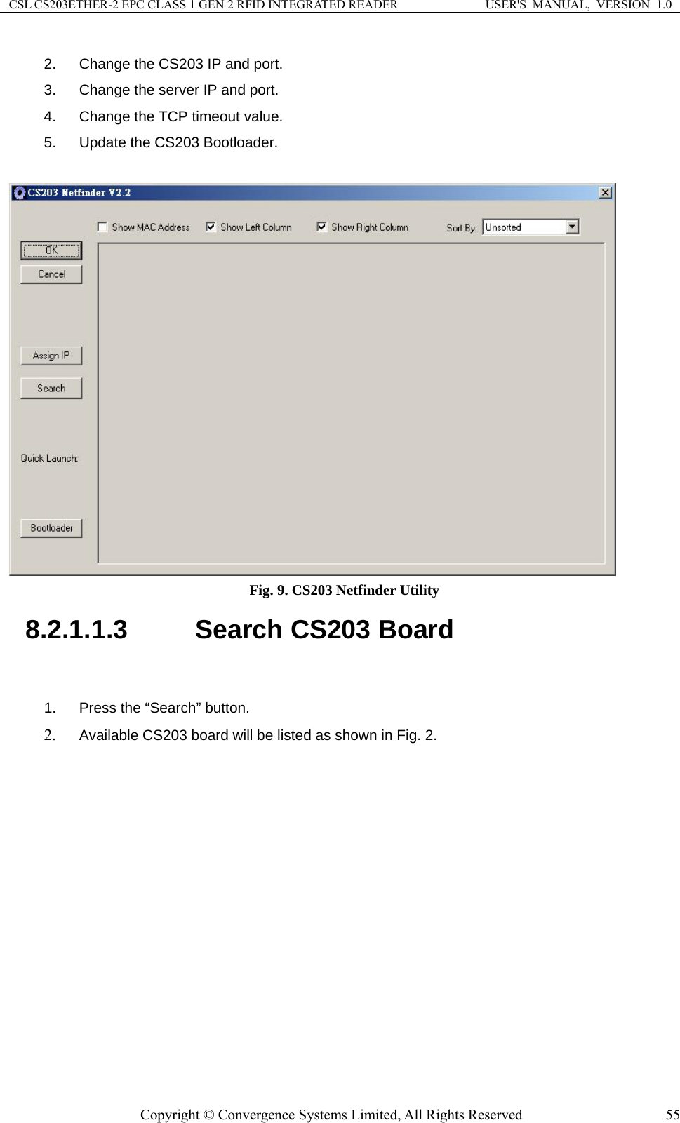 CSL CS203ETHER-2 EPC CLASS 1 GEN 2 RFID INTEGRATED READER  USER&apos;S  MANUAL,  VERSION  1.0 2.  Change the CS203 IP and port. 3.  Change the server IP and port. 4.  Change the TCP timeout value. 5.  Update the CS203 Bootloader.   Fig. 9. CS203 Netfinder Utility 8.2.1.1.3  Search CS203 Board  1.  Press the “Search” button. 2. Available CS203 board will be listed as shown in Fig. 2. Copyright © Convergence Systems Limited, All Rights Reserved  55