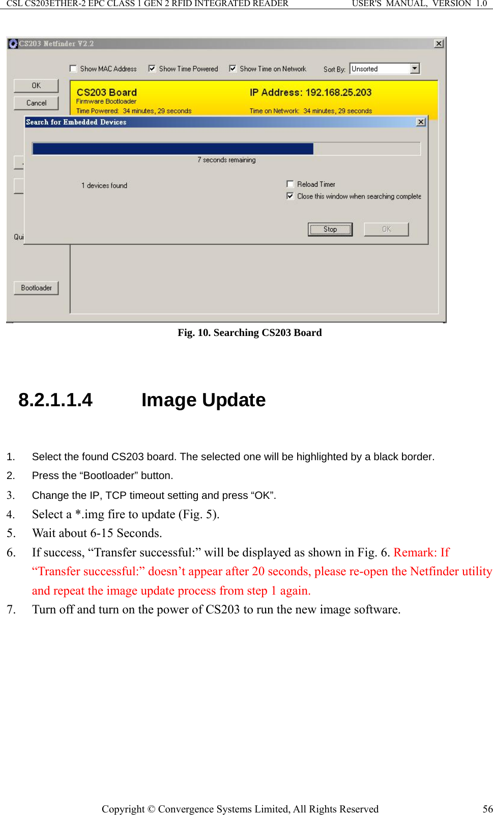 CSL CS203ETHER-2 EPC CLASS 1 GEN 2 RFID INTEGRATED READER  USER&apos;S  MANUAL,  VERSION  1.0  Fig. 10. Searching CS203 Board  8.2.1.1.4  Image Update  .  Select the found CS203 board. The selected one will be highlighted by a black border. tting and press “OK”. ful:” will be displayed as shown in Fig. 6. Remark: If r utility  image software.  12.  Press the “Bootloader” button. 3. Change the IP, TCP timeout se4. Select a *.img fire to update (Fig. 5). 5. Wait about 6-15 Seconds.   6. If success, “Transfer success“Transfer successful:” doesn’t appear after 20 seconds, please re-open the Netfindeand repeat the image update process from step 1 again. 7. Turn off and turn on the power of CS203 to run the new Copyright © Convergence Systems Limited, All Rights Reserved  56