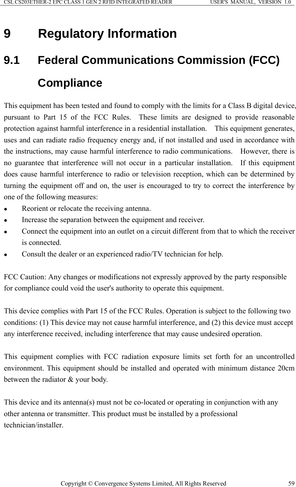 CSL CS203ETHER-2 EPC CLASS 1 GEN 2 RFID INTEGRATED READER  USER&apos;S  MANUAL,  VERSION  1.0 9  Regulatory Information 9.1  Federal Communications Commission (FCC) Compliance This equipment has been tested and found to comply with the limits for a Class B digital device, pursuant to Part 15 of the FCC Rules.  These limits are designed to provide reasonable protection against harmful interference in a residential installation.    This equipment generates, uses and can radiate radio frequency energy and, if not installed and used in accordance with the instructions, may cause harmful interference to radio communications.  However, there is no guarantee that interference will not occur in a particular installation.  If this equipment does cause harmful interference to radio or television reception, which can be determined by turning the equipment off and on, the user is encouraged to try to correct the interference by one of the following measures: z Reorient or relocate the receiving antenna. z Increase the separation between the equipment and receiver. z Connect the equipment into an outlet on a circuit different from that to which the receiver is connected. z Consult the dealer or an experienced radio/TV technician for help.  FCC Caution: Any changes or modifications not expressly approved by the party responsible for compliance could void the user&apos;s authority to operate this equipment.  This device complies with Part 15 of the FCC Rules. Operation is subject to the following two conditions: (1) This device may not cause harmful interference, and (2) this device must accept any interference received, including interference that may cause undesired operation.  This equipment complies with FCC radiation exposure limits set forth for an uncontrolled environment. This equipment should be installed and operated with minimum distance 20cm between the radiator &amp; your body.  This device and its antenna(s) must not be co-located or operating in conjunction with any other antenna or transmitter. This product must be installed by a professional technician/installer. Copyright © Convergence Systems Limited, All Rights Reserved  59