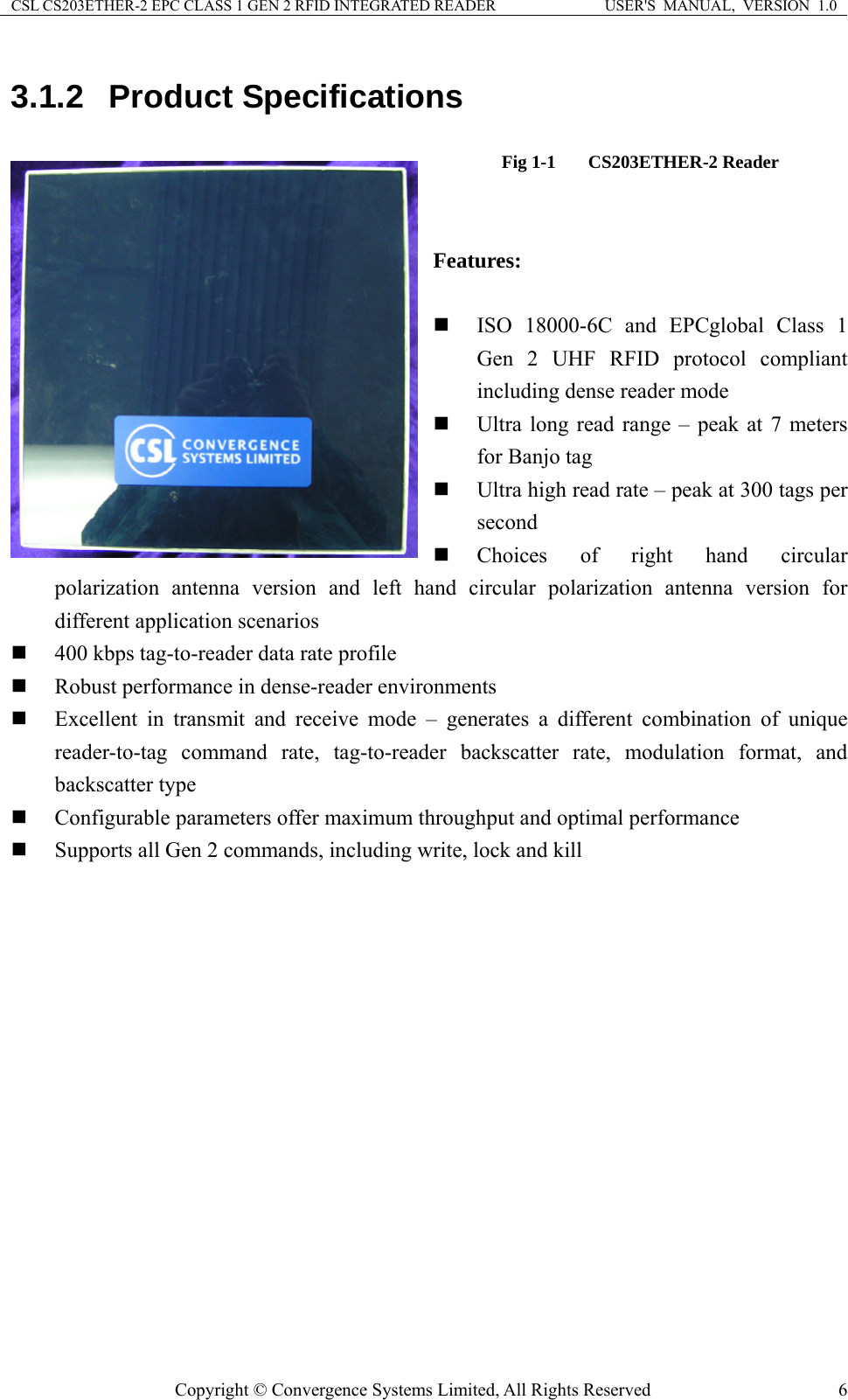 CSL CS203ETHER-2 EPC CLASS 1 GEN 2 RFID INTEGRATED READER  USER&apos;S  MANUAL,  VERSION  1.0 3.1.2  Product Specifications Fig 1-1  CS203ETHER-2 Reader   Features:   ISO 18000-6C and EPCglobal Class 1 Gen 2 UHF RFID protocol compliant including dense reader mode  Ultra long read range – peak at 7 meters for Banjo tag  Ultra high read rate – peak at 300 tags per second  Choices of right hand circular polarization antenna version and left hand circular polarization antenna version for different application scenarios  400 kbps tag-to-reader data rate profile  Robust performance in dense-reader environments  Excellent in transmit and receive mode – generates a different combination of unique reader-to-tag command rate, tag-to-reader backscatter rate, modulation format, and backscatter type  Configurable parameters offer maximum throughput and optimal performance  Supports all Gen 2 commands, including write, lock and kill Copyright © Convergence Systems Limited, All Rights Reserved  6