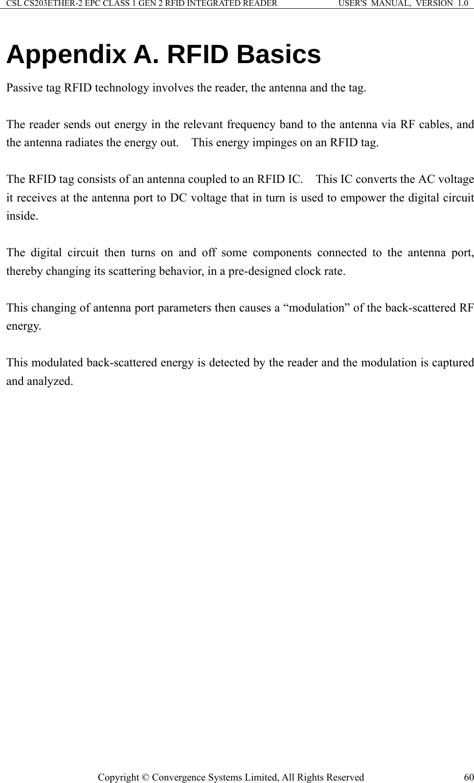 CSL CS203ETHER-2 EPC CLASS 1 GEN 2 RFID INTEGRATED READER  USER&apos;S  MANUAL,  VERSION  1.0 Copyright © Convergence Systems Limited, All Rights Reserved  60Appendix A. RFID Basics Passive tag RFID technology involves the reader, the antenna and the tag.      The reader sends out energy in the relevant frequency band to the antenna via RF cables, and the antenna radiates the energy out.    This energy impinges on an RFID tag.      The RFID tag consists of an antenna coupled to an RFID IC.    This IC converts the AC voltage it receives at the antenna port to DC voltage that in turn is used to empower the digital circuit inside.    The digital circuit then turns on and off some components connected to the antenna port, thereby changing its scattering behavior, in a pre-designed clock rate.      This changing of antenna port parameters then causes a “modulation” of the back-scattered RF energy.    This modulated back-scattered energy is detected by the reader and the modulation is captured and analyzed.         