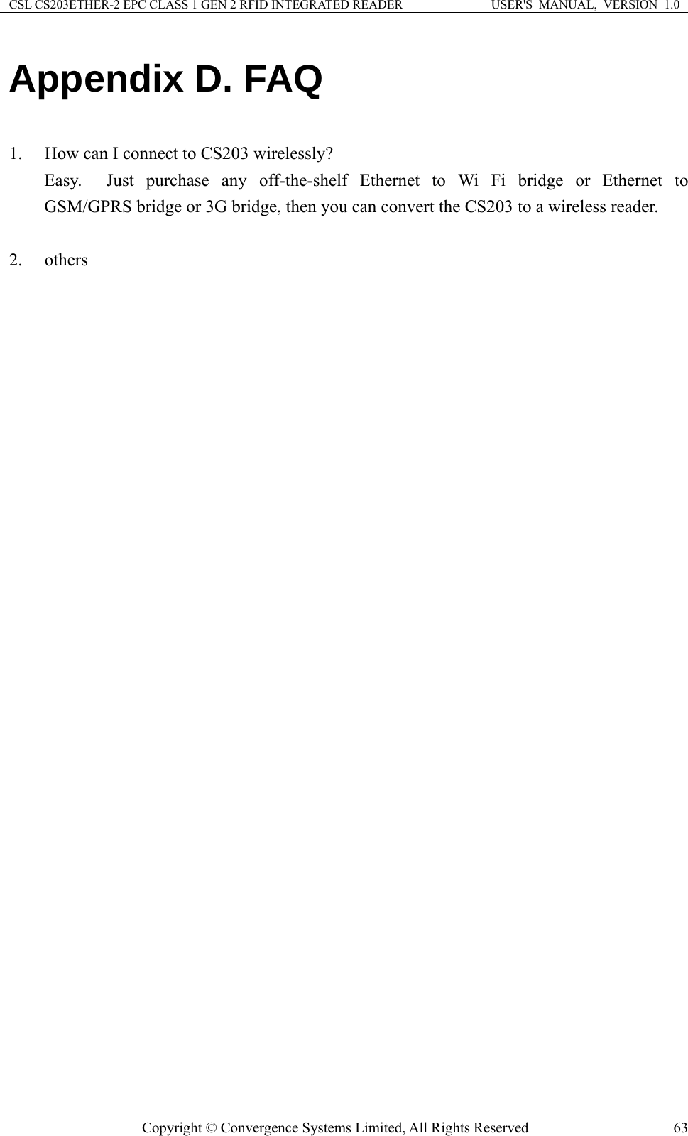 CSL CS203ETHER-2 EPC CLASS 1 GEN 2 RFID INTEGRATED READER  USER&apos;S  MANUAL,  VERSION  1.0 Appendix D. FAQ  1. How can I connect to CS203 wirelessly? Easy.  Just purchase any off-the-shelf Ethernet to Wi Fi bridge or Ethernet to GSM/GPRS bridge or 3G bridge, then you can convert the CS203 to a wireless reader.    2. others Copyright © Convergence Systems Limited, All Rights Reserved  63