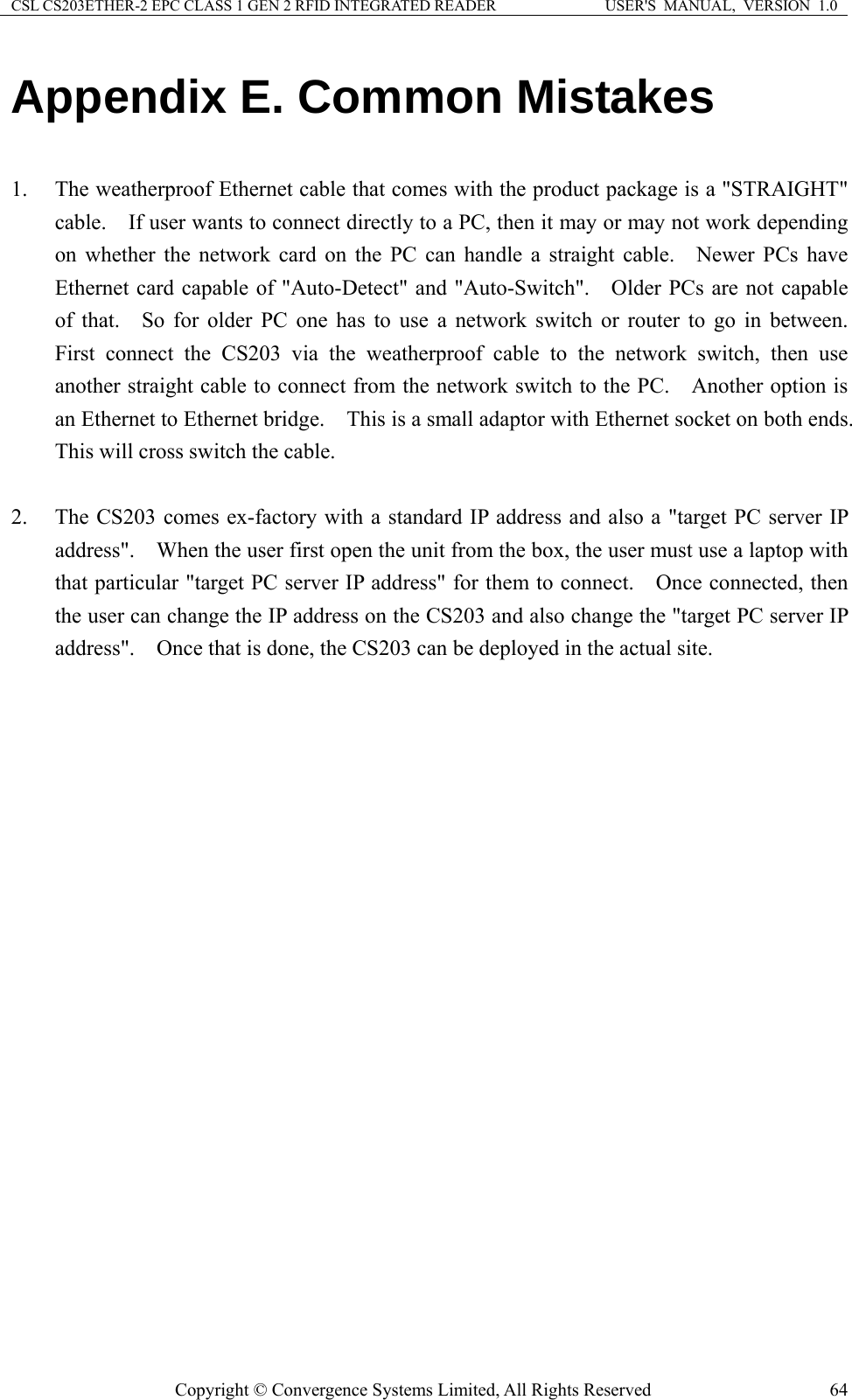 CSL CS203ETHER-2 EPC CLASS 1 GEN 2 RFID INTEGRATED READER  USER&apos;S  MANUAL,  VERSION  1.0 Appendix E. Common Mistakes  1. The weatherproof Ethernet cable that comes with the product package is a &quot;STRAIGHT&quot; cable.    If user wants to connect directly to a PC, then it may or may not work depending on whether the network card on the PC can handle a straight cable.   Newer PCs have Ethernet card capable of &quot;Auto-Detect&quot; and &quot;Auto-Switch&quot;.    Older PCs are not capable of that.   So for older PC one has to use a network switch or router to go in between.  First connect the CS203 via the weatherproof cable to the network switch, then use another straight cable to connect from the network switch to the PC.  Another option is an Ethernet to Ethernet bridge.    This is a small adaptor with Ethernet socket on both ends.   This will cross switch the cable.      2. The CS203 comes ex-factory with a standard IP address and also a &quot;target PC server IP address&quot;.    When the user first open the unit from the box, the user must use a laptop with that particular &quot;target PC server IP address&quot; for them to connect.    Once connected, then the user can change the IP address on the CS203 and also change the &quot;target PC server IP address&quot;.    Once that is done, the CS203 can be deployed in the actual site.      Copyright © Convergence Systems Limited, All Rights Reserved  64