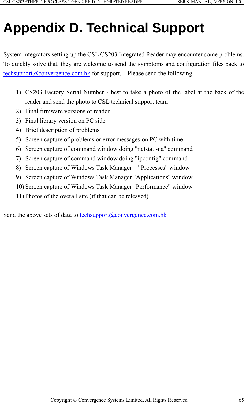 CSL CS203ETHER-2 EPC CLASS 1 GEN 2 RFID INTEGRATED READER  USER&apos;S  MANUAL,  VERSION  1.0 Copyright © Convergence Systems Limited, All Rights Reserved  65Appendix D. Technical Support  System integrators setting up the CSL CS203 Integrated Reader may encounter some problems.   To quickly solve that, they are welcome to send the symptoms and configuration files back to techsupport@convergence.com.hk for support.    Please send the following:  1) CS203 Factory Serial Number - best to take a photo of the label at the back of the reader and send the photo to CSL technical support team 2) Final firmware versions of reader 3) Final library version on PC side 4) Brief description of problems 5) Screen capture of problems or error messages on PC with time 6) Screen capture of command window doing &quot;netstat -na&quot; command 7) Screen capture of command window doing &quot;ipconfig&quot; command 8) Screen capture of Windows Task Manager    &quot;Processes&quot; window 9) Screen capture of Windows Task Manager &quot;Applications&quot; window 10) Screen capture of Windows Task Manager &quot;Performance&quot; window 11) Photos of the overall site (if that can be released)  Send the above sets of data to techsupport@convergence.com.hk    