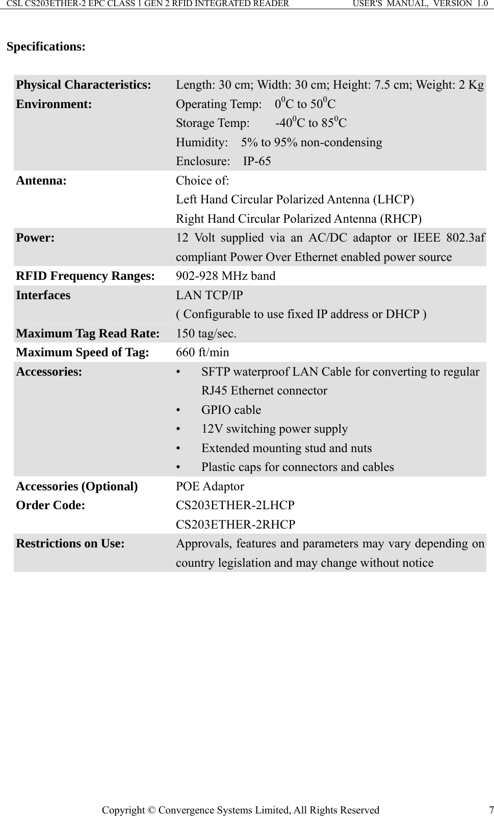 CSL CS203ETHER-2 EPC CLASS 1 GEN 2 RFID INTEGRATED READER  USER&apos;S  MANUAL,  VERSION  1.0 Specifications:  Physical Characteristics:  Length: 30 cm; Width: 30 cm; Height: 7.5 cm; Weight: 2 KgEnvironment:  Operating Temp:  00C to 500C Storage Temp:    -400C to 850C Humidity:    5% to 95% non-condensing Enclosure:  IP-65 Antenna:  Choice of:   Left Hand Circular Polarized Antenna (LHCP) Right Hand Circular Polarized Antenna (RHCP) Power:  12 Volt supplied via an AC/DC adaptor or IEEE 802.3af compliant Power Over Ethernet enabled power source RFID Frequency Ranges:    902-928 MHz band Interfaces  LAN TCP/IP ( Configurable to use fixed IP address or DHCP ) Maximum Tag Read Rate:  150 tag/sec. Maximum Speed of Tag:  660 ft/min Accessories:  • SFTP waterproof LAN Cable for converting to regular RJ45 Ethernet connector • GPIO cable • 12V switching power supply • Extended mounting stud and nuts • Plastic caps for connectors and cables Accessories (Optional)  POE Adaptor Order Code:  CS203ETHER-2LHCP CS203ETHER-2RHCP Restrictions on Use:  Approvals, features and parameters may vary depending on country legislation and may change without notice  Copyright © Convergence Systems Limited, All Rights Reserved  7