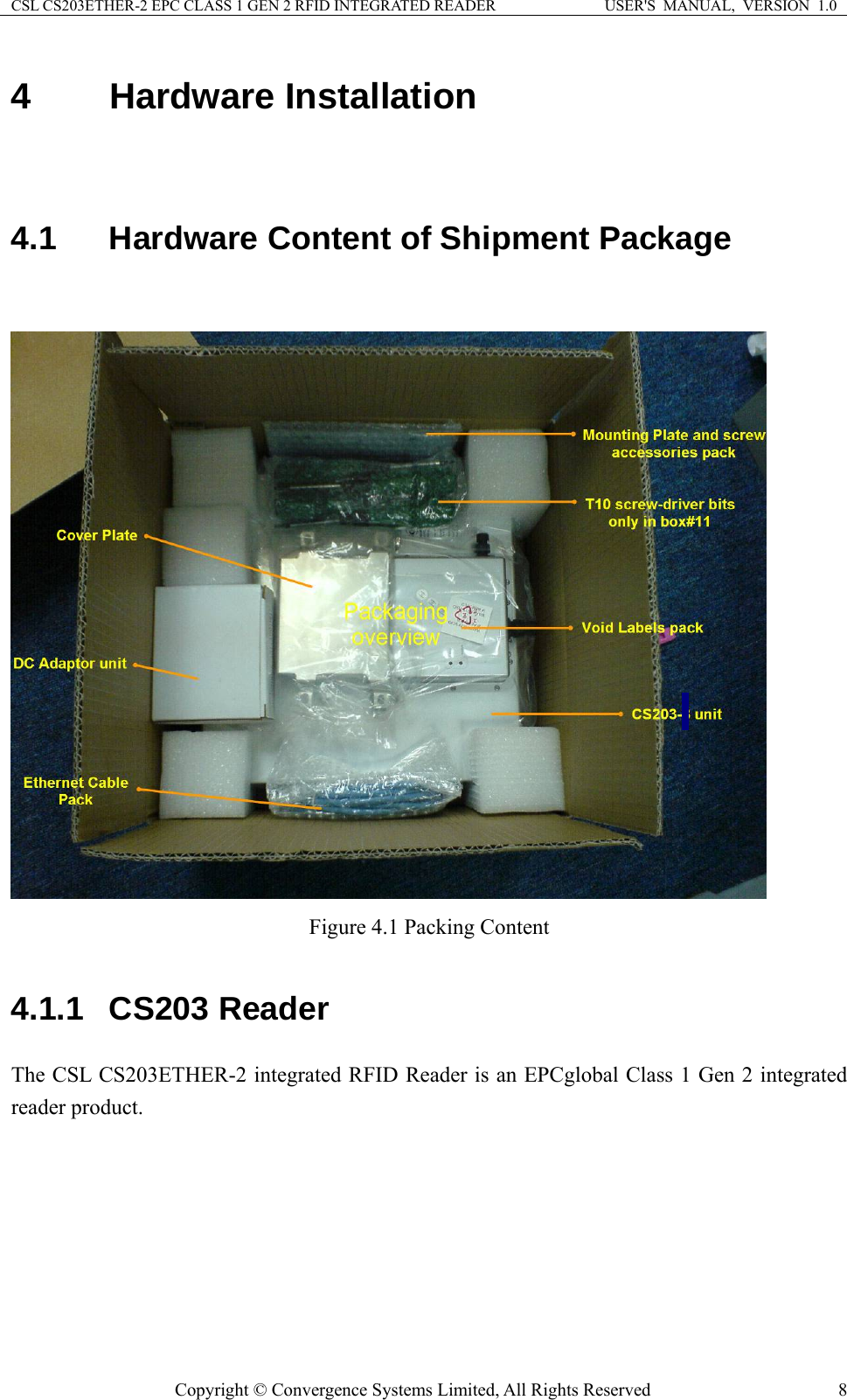 CSL CS203ETHER-2 EPC CLASS 1 GEN 2 RFID INTEGRATED READER  USER&apos;S  MANUAL,  VERSION  1.0 4  Hardware Installation   4.1  Hardware Content of Shipment Package   Figure 4.1 Packing Content  4.1.1  CS203 Reader The CSL CS203ETHER-2 integrated RFID Reader is an EPCglobal Class 1 Gen 2 integrated reader product.    Copyright © Convergence Systems Limited, All Rights Reserved  8